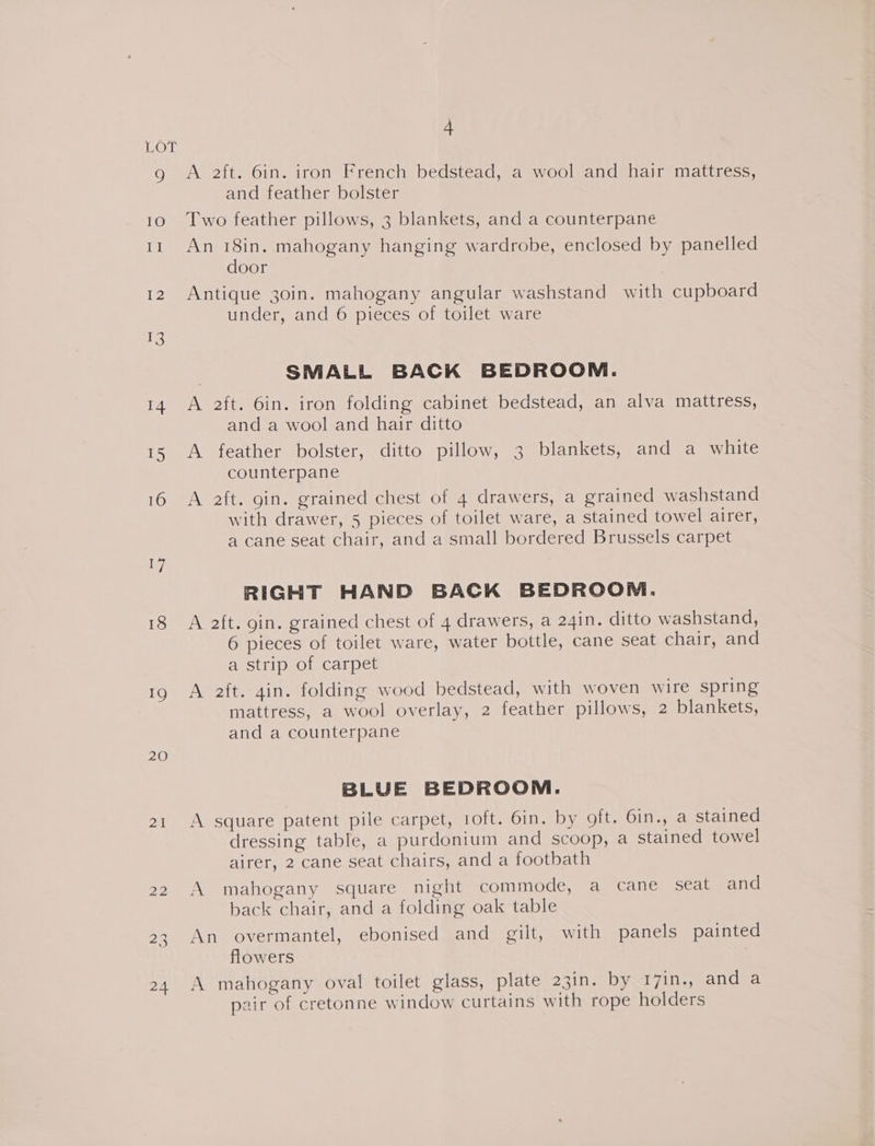 jEOMR 17 18 19 20 ai 22 23 24 4 A 2ft. 6in. iron French bedstead, a wool and hair mattress, and feather bolster Two feather pillows, 3 blankets, and a counterpaneé An 18in. mahogany hanging wardrobe, enclosed by panelled door Antique 30in. mahogany angular washstand with cupboard under, and 6 pieces of toilet ware SMALL BACK BEDROOM. A 2ft. 6in. iron folding cabinet bedstead, an alva mattress, and a wool and hair ditto A feather bolster, ditto pillow, 3 blankets, and a white counterpane A aft. gin. grained chest of 4 drawers, a grained washstand with drawer, 5 pieces of toilet ware, a stained towel airer, a cane seat chair, and a small bordered Brussels carpet RIGHT HAND BACK BEDROOM. A aft. gin. grained chest of 4 drawers, a 24in. ditto washstand, 6 pieces of toilet ware, water bottle, cane seat chair, and a strip of carpet A aft. gin. folding wood bedstead, with woven wire spring mattress, a wool overlay, 2 feather pillows, 2 blankets, and a counterpane BLUE BEDROOM. A square patent pile carpet, 1oft. 6in. by oft. Oin., a stained dressing table, a purdonium and scoop, a stained towel airer, 2 cane seat chairs, and a footbath A mahogany square night commode, a cane seat and back chair, and a folding oak table An overmantel, ebonised and gilt, with panels painted flowers | A mahogany oval toilet glass, plate 23in. by 17in., and a pair of cretonne window curtains with rope holders