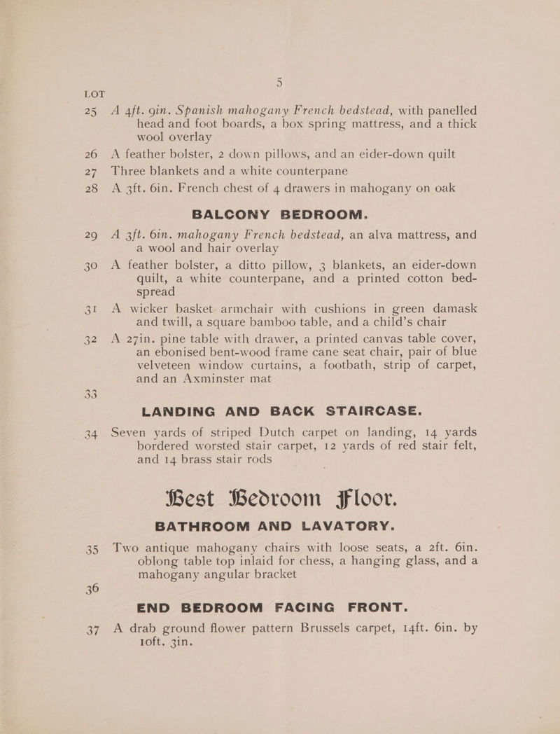 25 260 27 28 29 34 35 36 37 5 A 4ft. gin. Spanish mahogany French bedstead, with panelled head and foot boards, a box spring mattress, and a thick wool overlay A feather bolster, 2 down pillows, and an eider-down quilt Three blankets and a white counterpane A 3ft. 6in. French chest of 4 drawers in mahogany on oak BALCONY BEDROOM. A 3ft. 6in. mahogany French bedstead, an alva mattress, and a wool and hair overlay A feather bolster, a ditto pillow, 3 blankets, an eider-down quilt, a white counterpane, and a printed cotton bed- spread A wicker basket armchair with cushions in green damask and twill, a square bamboo table, and a child’s chair A 27in. pine table with drawer, a printed canvas table cover, an ebonised bent-wood frame cane seat chair, pair of blue velveteen window curtains, a footbath, strip of carpet, and an Axminster mat LANDING AND BACK STAIRCASE. Seven yards of striped Dutch carpet on landing, 14 yards bordered worsted stair carpet, 12 yards of red stair felt, and 14 brass stair rods Best Bedroom Floor. BATHROOM AND LAVATORY. Two antique mahogany chairs with loose seats, a 2ft. 6in. oblong table top inlaid for chess, a hanging glass, and a mahogany angular bracket END BEDROOM FACING FRONT. A drab ground flower pattern Brussels carpet, 14ft. 6in. by loft, 3in.
