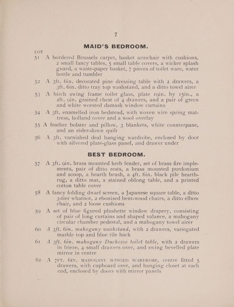 Y) MAID’S BEDROOM. LOT 51 A bordered Brussels carpet, basket armchair with cushions, 2 small fancy tables, 5 small table covers, a wicker splash guard, a waste-paper basket, 7 pieces of toilet ware, water bottle and tumbler 5a 2s Bit. 6im. decorated pine’ dressing table with 22drawers, a 3it. 6in. ditto tray top washstand, and a ditto towel airer 53, ot Dirch swine irame toilet @lass, plate roin. by 151n., a 2it. gin. grained chest of 4 drawers, and a pair of green and white worsted damask window curtains 54 A 3ft. enamelled iron bedstead, with woven wire spring mat- tress, holland cover and a wool overlay 55 A feather bolster and pillow, 3 blankets, white counterpane, and an eider-down quilt 56 A 3it. varnished deal hanging wardrobe, enclosed by door with silvered plate-glass panel, and drawer under BEST BEDROOM. 57 A 3ft. gin. brass mounted kerb fender, set of brass fire imple- ments, pair of ditto rests, a brass mounted purdonium and scoop, a hearth brush, a 4ft. 6in. black pile hearth- rug, a ditto mat, a stained oblong table, and a printed cotton table cover 58 A fancy folding dwarf screen, a Japanese square table, a ditto 3-tier whatnot, 2 ebonised bent-wood chairs, a ditto elbow chair, and 2 loose cushions 59 A set of blue figured plushette window drapery, consisting of pair of long curtains and shaped valance, a mahogany circular chamber pedestal, and a mahogany towel airer 60 A 3ft. 6in. mahogany washstand, with 2 drawers, variegated marble top and blue tile back 61 A 3ft. bin. mahogany Duchesse toilet table, with 2 drawers in frieze, 4 small drawers over, and swing bevelled plate mirror in centre 62 <A 7FT. 6IN. MAHOGANY WINGED WARDROBE, centre fitted 5 drawers, with cupboard over, and hanging closet at each end, enclosed by doors with mirror panels