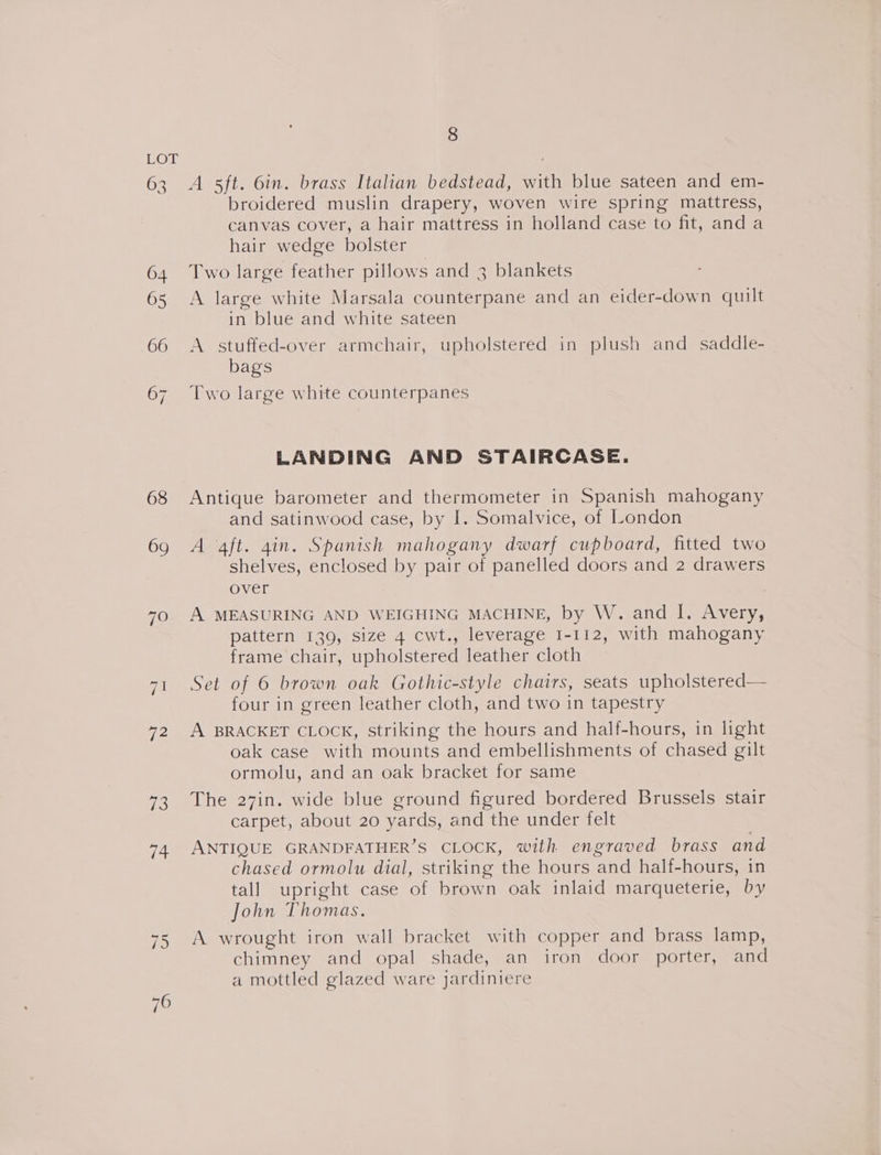 68 69 7O 72 7S 76 8 A sft. 6in. brass Italian bedstead, with blue sateen and em- broidered muslin drapery, woven wire spring mattress, canvas cover, a hair mattress in holland case to fit, and a hair wedge bolster Two large feather pillows and 3 blankets A large white Marsala counterpane and an eider-down quilt in blue and white sateen A stuffed-over armchair, upholstered in plush and _ saddle- bags Two large white counterpanes LANDING AND STAIRCASE. Antique barometer and thermometer in Spanish mahogany and satinwood case, by I. Somalvice, of London A aft. 4in. Spanish mahogany dwarf cupboard, fitted two shelves, enclosed by pair of panelled doors and 2 drawers over A MEASURING AND WEIGHING MACHINE, by W. and I. Avery, pattern 139, size 4 cwt., leverage 1-112, with mahogany frame chair, upholstered leather cloth Set of 6 brown oak Gothic-style chairs, seats upholstered— four in green leather cloth, and two in tapestry A BRACKET CLOCK, striking the hours and half-hours, in light oak case with mounts and embellishments of chased gilt ormolu, and an oak bracket for same The 27in. wide blue ground figured bordered Brussels stair carpet, about 20 yards, and the under felt ANTIQUE GRANDFATHER’S CLOCK, with engraved brass and chased ormolu dial, striking the hours and half-hours, in tall upright case of brown oak inlaid marqueterie, by John Thomas. A wrought iron wall bracket with copper and brass lamp, chimney and opal shade, an iron door porter, and a mottled glazed ware jardiniere