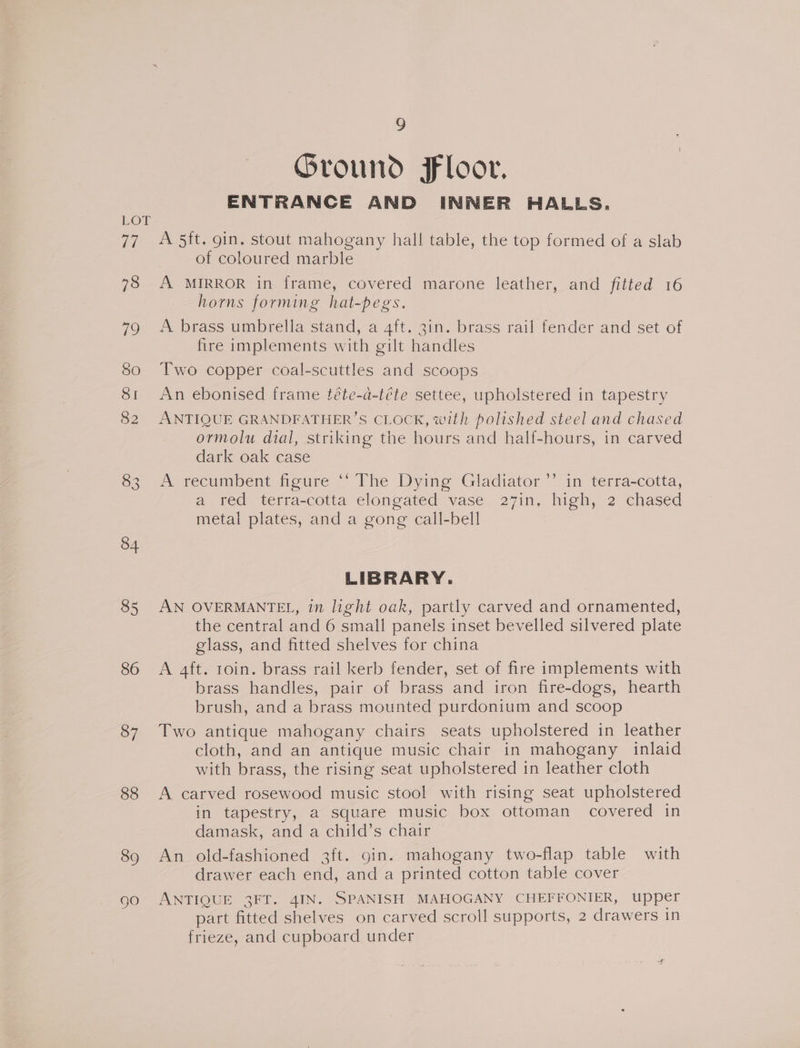 34 85 86 37 88 89 gO 9 Ground Floor. ENTRANCE AND INNER HALLS. A 5ft. gin. stout mahogany hall table, the top formed of a slab of coloured marble A MIRROR in frame, covered marone leather, and fitted 16 horns forming hat-pegs. A brass umbrella stand, a 4ft. 3in. brass rail fender and set of fire implements with gilt handles Two copper coal-scuttles and scoops An ebonised frame téte-a-téte settee, upholstered in tapestry ANTIQUE GRANDFATHER’S CLOCK, with polished steel and chased ormolu dial, striking the hours and half-hours, in carved dark oak case A recumbent figure ‘‘ The Dying Gladiator’ in terra-cotta, a red terra-cotta elongated vase 27in, high, 2 chased metal plates, and a gong call-bell LIBRARY. AN OVERMANTEL, in light oak, partly carved and ornamented, the central and 6 small panels inset bevelled silvered plate glass, and fitted shelves for china A 4ft. 1oin. brass rail kerb fender, set of fire implements with brass handles, pair of brass and iron fire-dogs, hearth brush, and a brass mounted purdonium and scoop Two antique mahogany chairs seats upholstered in leather cloth, and an antique music chair in mahogany inlaid with brass, the rising seat upholstered in leather cloth A carved rosewood music stool with rising seat upholstered in tapestry, a square music box ottoman covered in damask, and a child’s chair An old-fashioned 3ft. gin. mahogany two-flap table with drawer each end, and a printed cotton table cover ANTIQUE 3FT. 4IN. SPANISH MAHOGANY CHEFFONIER, upper part fitted shelves on carved scroll supports, 2 drawers in frieze, and cupboard under