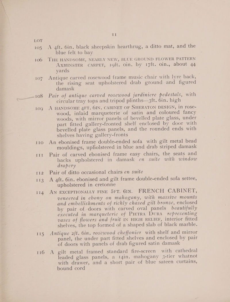 EOL 105 106 107 IGS 109 Tig TiS imi A aft. 6in. black sheepskin hearthrug, a ditto mat, and the blue felt to bay THE HANDSOME, NEARLY NEW, BLUE GROUND FLOWER PATTERN INSOUINSTER: CARPET, lofts om. by 17ft. Gin,, about 44 yards Antique carved rosewood frame music chair with lyre back, the rising seat upholstered drab ground and figured damask Pair of antique carved rosewood jardiniere pedestals, with circular tray tops and tripod plinths—git. 6in. high A HANDSOME 4FT. 6IN. CABINET OF SHERATON DESIGN, in rose- wood, inlaid marqueterie of satin and coloured fancy woods, with mirror panels of bevelled plate glass, under part fitted gallery-fronted shelf enclosed by door with bevelled plate glass panels, and the rounded ends with shelves having gallery-fronts An ebonised frame double-ended sofa with gilt metal bead mouldings, upholstered in blue and drab striped damask Pair of carved ebonised frame easy chairs, the seats and backs upholstered in damask en suite with window drapery Pair of ditto occasional chairs en suite A aft. 6in. ebonised and gilt frame double-ended sofa settee, upholstered in cretonne AN EXCEPTIONALLY FINE 5FT. 6IN. FRENCH CABINET, veneered in ebony on mahogany, with massive mounts and embellishments of richly chased gilt bronze, enclosed by pair of doors with carved oval panels beautifully executed in marqueterie of PIETRA DuRA representing vases of flowers and fruit IN HIGH RELIEF, interior fitted shelves, the top formed of a shaped slab of black marble. Antique 2ft. 6in. rosewood cheffonier with shelf and mirror panel, the under part fitted shelves and enclosed by pair of doors with panels of drab figured satin damask A gilt metal framed standard fire-screen with cathedral leaded glass panels, a t4in. mahogany 3-tier whatnot with drawer, and a short pair of blue sateen curtains, bound cord