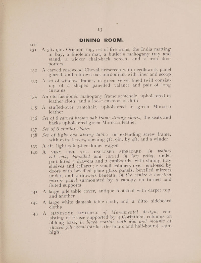 Tei 140 141 142 13 DINING ROOM. A 5ft. gin. Oriental rug, set of fire irons, the India matting in bay, a linoleum mat, a butler’s mahogany tray and stand, a wicker chair-back screen, and 2 iron ,door porters A carved rosewood Cheval firescreen with needlework panel glazed, and a brown oak purdonium with liner and scoop A set of window drapery in green velvet lined twill consist- ing of a shaped panelled valance and pair of long curtains An old-fashioned mahogany frame armchair upholstered in jeather cloth and a loose cushion in ditto A. stuffed-over armchair, upholstered in green Morocco leather Set of 6 carved brown oak frame dining chairs, the seats and backs upholstered green Morocco leather Set of 6 similar chairs Set of light oak dining tables on extending screw frame, with extra leaves, opening 7ft. gin. by 4ft. and a winder A VERY FINE 7FT. ENCLOSED SIDEBOARD im wains- cot oak, panelled and carved in low relief, under part fitted 3 drawers and 3 cupboards with sliding tray shelves and cellaret; 2 small cabinets over enclosed by doors with bevelled plate glass panels, bevelled mirrors under, and 2 drawers beneath, in the centre a bevelled mirror panel surmounted by a canopy on turned and fluted supports A large pile table cover, antique footstool with carpet top, and another A large white damask table cloth, and 2 ditto sideboard cloths A HANDSOME TIMEPIECE of Monumental design, con- sisting of Frieze supported by 4 Corinthian columns on oblong base, in black marble with dial and mounts of chased gilt metal (strikes the hours and half-hours), 241n. high.