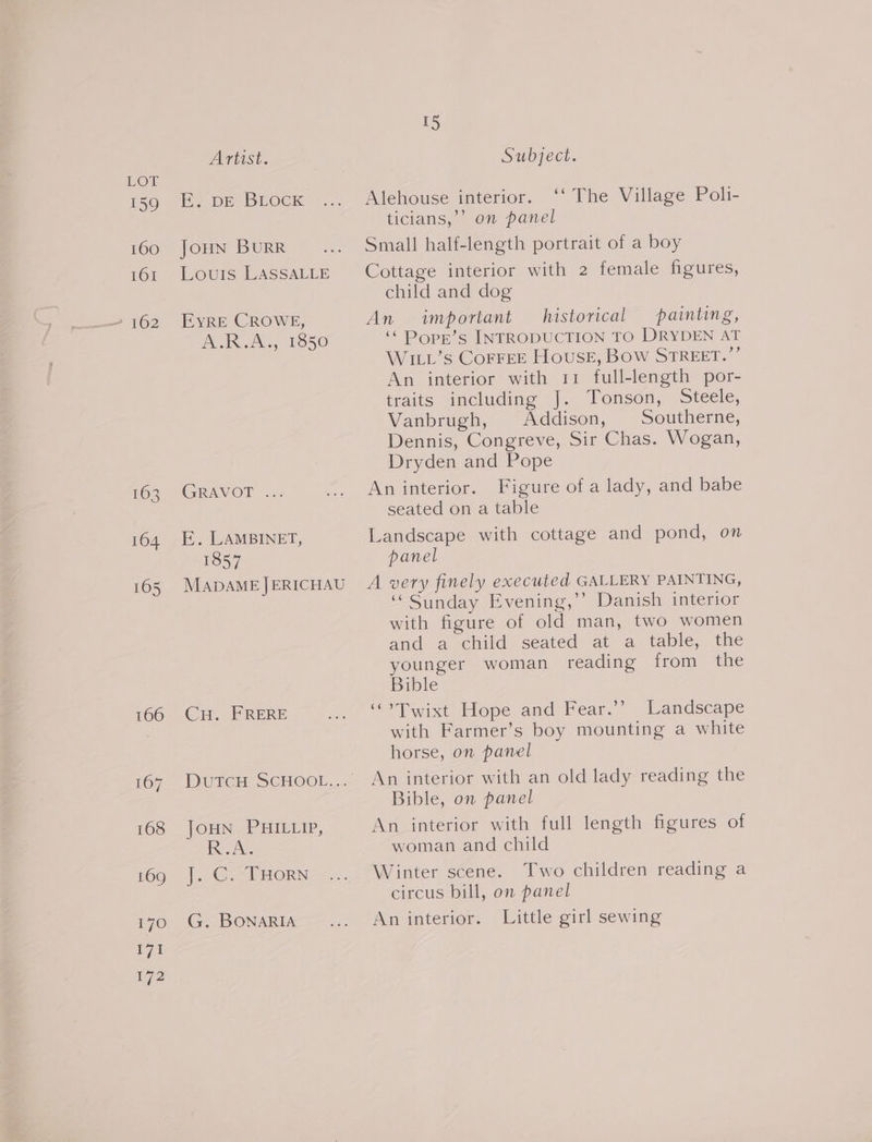 159 160 TOT 2 162 163 164 165 Artist. I 2 DED LOCK JOHN BURR Louis LASSALLE EYRE CROWE, DOIN A, 1S50 GRAVOP =... E. LAMBINET, 1857 MADAME JERICHAU CH. FRERE Dured SCHOOL. JOHNS HIELIP, Ing Jeur |. CT HORN G. BONARIA I5 Subject. Alehouse interior. ‘‘ The Village Poli- ticians,’ on panel Small half-length portrait of a boy Cottage interior with 2 female figures, child and dog An important historical painting, ‘¢ Dopr’s INTRODUCTION TO DRYDEN AT WILL’s CorFEE House, Bow STREET.”’ An interior with 11 full-length por- traits including J. Tonson, Steele, Vanbrugh, Addison, Southerne, Dennis, Congreve, Sir Chas. Wogan, Dryden and Pope An interior. Figure of a lady, and babe seated on a table Landscape with cottage and pond, on panel A very finely executed GALLERY PAINTING, “Sunday Evening,’ Danish interior with figure of old man, two women and a-child seated at a table, the younger woman reading from the Bible “°Twixt Hope and Fear.’ Landscape with Farmer’s boy mounting a white horse, on panel An interior with an old lady reading the Bible, on panel An interior with full length figures of woman and child 2 Winter scene. Two children reading a circus bill, on panel An interior. Little girl sewing
