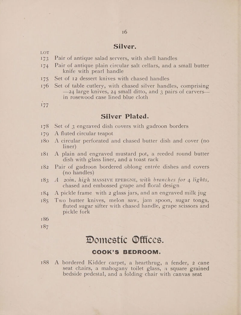LOE 173 174 175 176 ya ie) 179 180 ISI 182 183 184 185 186 187 188 16 Silver. Pair of antique salad servers, with shell handles Pair of antique plain circular salt cellars, and a small butter knife with pearl handle Set of 12 dessert knives with chased handles Set of table cutlery, with chased silver handles, comprising —24 large knives, 24 small ditto, and 3 pairs of carvers— in rosewood case lined blue cloth Silver Plated. Set of 3 engraved dish covers with gadroon borders A fluted circular teapot A circular perforated and chased butter dish and cover (no liner) A plain and engraved mustard pot, a reeded round butter dish with glass liner, and a toast rack Pair of gadroon bordered oblong entrée dishes and covers (no handles) A 20in. high MASSIVE EPERGNE, with branches for 4 lights, chased and embossed grape and floral design. A pickle frame with 2 glass jars, and an engraved milk jug Two butter knives, melon saw, jam spoon, sugar tongs, fluted sugar sifter with chased handle, grape scissors and pickle fork | Domestic Offices. CoOoOK’S BEDROOM. A bordered Kidder carpet, a hearthrug, a fender, 2 cane seat chairs, a mahogany toilet glass, a square grained bedside pedestal, and a folding chair with canvas seat