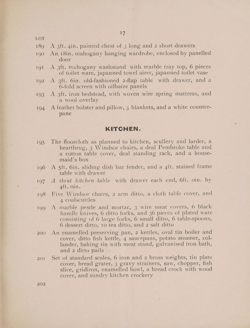 189 190 IgI 192 193 194 195 199 200 20] 202 17 A 3ft. gin. painted chest of 3 long and 2 short drawers An 18in. mahogany hanging wardrobe, enclosed by panelled door A 3ft. mahogany washstand with marble tray top, 6 pieces of toilet ware, japanned towel airer, japanned toilet vase A 3ft. 6in. old-fashioned 2-flap table with drawer, and a 6-fold screen with oilbaize panels A 3ft. iron bedstead, with woven wire spring mattress, and a wool overlay A feather bolster and pillow, 3 blankets, and a white counter- pane KITCHEN. The floorcloth as planned to kitchen, scullery and larder, a hearthrug, 3 Windsor chairs, a deal Pembroke table and a cotton table cover, deal standing rack, and a house- maid’s box | A 5ft. 6in. sliding dish bar fender, and a 4ft. stained trame table with drawer 4ft. oin. Five Windsor chairs, 2 arm ditto, a cloth table cover, and 4 coalscuttles A marble pestle and mortar, 3 wire meat covers, 6 black handle knives, 6 ditto forks, and 36 pieces of plated ware consisting of 6 large forks, 6 small ditto, 6 table-spoons, 6 dessert ditto, 10 tea ditto, and 2 salt ditto An enamelled preserving pan, 2 kettles, oval tin boiler and cover, ditto fish kettle, 4 saucepans, potato steamer, col- lander, baking tin with meat stand, galvanised iron bath, and 2 ditto pails Set of standard scales, 6 iron and 2 brass weights, tin plate ’ cover, bread grater, 3 gravy strainers, saw, chopper, fish slice, gridiron, enamelled bowl, a bread crock with wood cover, and sundry kitchen crockery