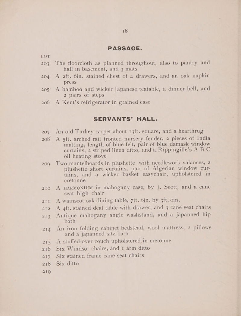 203 204. 205 206 207 208 209 210 ant N12 BIR 21d 215 216 217 218 219 18 PASSAGE. The floorcloth as planned throughout, also to pantry and hall in basement, and 3 mats A aft. 6in. stained chest of 4 drawers, and an oak napkin press 3 A bamboo and wicker Japanese teatable, a dinner bell, and 2 pairs of steps A Kent’s refrigerator in grained case SERVANTS’ HALL. An old Turkey carpet about 13ft. square, and a hearthrug A 5ft. arched rail fronted nursery fender, 2 pieces of India matting, length of blue felt, pair of blue damask window curtains, 2 striped linen ditto, and a Rippingille’s A B C oil heating stove Two mantelboards in plushette with needlework valances, 2 plushette short curtains, pair of Algerian window cur- tains, and a wicker basket easychair, upholstered in cretonne A HARMONIUM in mahogany case, by J. Scott, and a cane seat high chair A wainscot oak dining table, 7ft. oin. by 3it. oin. A aft. stained deal table with drawer, and 3 cane seat chairs Antique mahogany angle washstand, and a japanned hip bath An iron folding cabinet bedstead, wool mattress, 2 pillows and a japanned sitz bath A stuffed-over couch upholstered in cretonne Six Windsor chairs, and 1 arm ditto Six stained frame cane seat chairs Six ditto