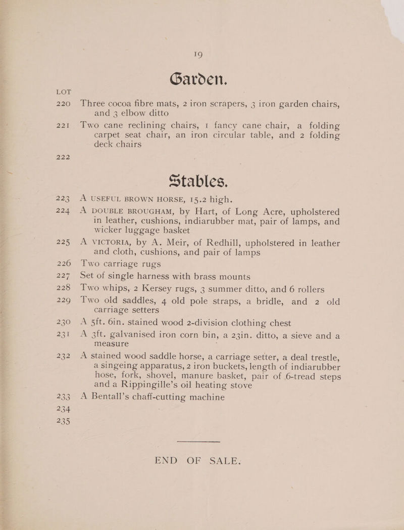 220 221 222 19 Garden. Three cocoa fibre mats, 2 iron scrapers, 3 iron garden chairs, and 3 elbow ditto Two cane reclining chairs, 1 fancy cane chair, a folding carpet seat chair, an iron circular table, and 2 folding deck chairs Stables. A USEFUL BROWN HORSE, 15.2 high. A DOUBLE BROUGHAM, by Hart, of Long Acre, upholstered in leather, cushions, indiarubber mat, pair of lamps, and wicker luggage basket A victoria, by A. Meir, of Redhill, upholstered in leather and cloth, cushions, and pair of lamps Two carriage rugs Set of single harness with brass mounts Two whips, 2 Kersey rugs, 3 summer ditto, and 6 rollers Two old saddles, 4 old pole straps, a bridle, and 2 old carriage setters A 5it. 6in. stained wood 2-division clothing chest A 3ft. galvanised iron corn bin, a 23in. ditto, a sieve and a measure A stained wood saddle horse, a carriage setter, a deal trestle, a singeing apparatus, 2 iron buckets, length of indiarubber hose, fork, shovel, manure basket, pair of 6-tread steps and a Rippingille’s oil heating stove A Bentall’s chaff-cutting machine END OF SALE;