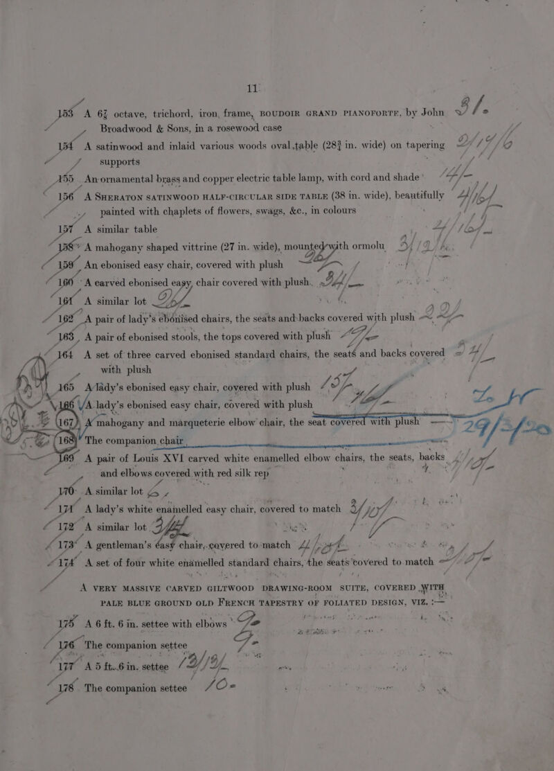 ae jp A 6% octave, trichord, iron, frame, BOUDOIR GRAND PIANOFORTE, by John YY 7 S 7 A Broadwood &amp; Sons, in a iasroot case f . e . . Lp y Oo 154 A satinwood and inlaid various woods oval.table (283 in. wide) on tapering ~~ 17/29 “ f supports A 55 _Anornamental brass and copper electric table lamp, with cord and shade ' a, soe : 156 wh SHERATON SATINWOOD HALF-CIRCULAR SIDE TABLE (38 in. wide), beautifully Ay a: “ .» painted with chaplets of flowers, swags, &amp;c., in colours se it A similar table p 7b ‘bo ‘de yt mahogany shaped vittrine (27 in. wide), mone with ormolu Ly he An ebonised easy chair, covered with plush Lge ee ae | iat! A carved ebonised easy, chair covered with plush. iif tes niet ie A similar lot OY. Bic ak 4 F 4198”. A pair of lady’s ebonised chairs, the seats and:backs covered mjeh plush —~ &lt;= “WS, A pair of ebonised stools, the tops covered with plush: LG, DL = a ‘164 A set of three carved ebonised standard chairs, the abe, and backs cover red Pf “4 with plush - of | 165 Av Lape s ebonised easy chair, oGgned with plush VA op 2 fhe Me 2f- mY The companion. chair a ) A pair of Louis XVI carved white enamelled elbow chains, the seats, backs. LU 4 prs iy 7d elbows covered. with red silk rep i Se v 6 A similar lot ¢4 f- Wi A lady’s white enainelled easy chair, covered to match y W/. py : L ye A similar lot _ fa ee R } el Ax a gentleman’s boss chia -cayered to match yp por, i a ae Le Mier A set of four white enamelled standard chairs, Fi Ants ‘covered to match =&lt;) /” A &lt; hp A ‘i a or F : / A VERY MASSIVE CARVED GILTWOOD DRAWING-ROOM SUITE, COVERED WITH, PALE BLUE GROUND OLD FRENCH TAPESTRY OF FOLIATED DESIGN, VIZ. Ww A 6 ft. 6 in. settee with elbows ' Doo rf j ete 4 oe cit “ L The oS pete al settee F- 162 / oe i A 5 £t..6 in. settee /Y/) Y.. pre “6 The companion settee / O- “