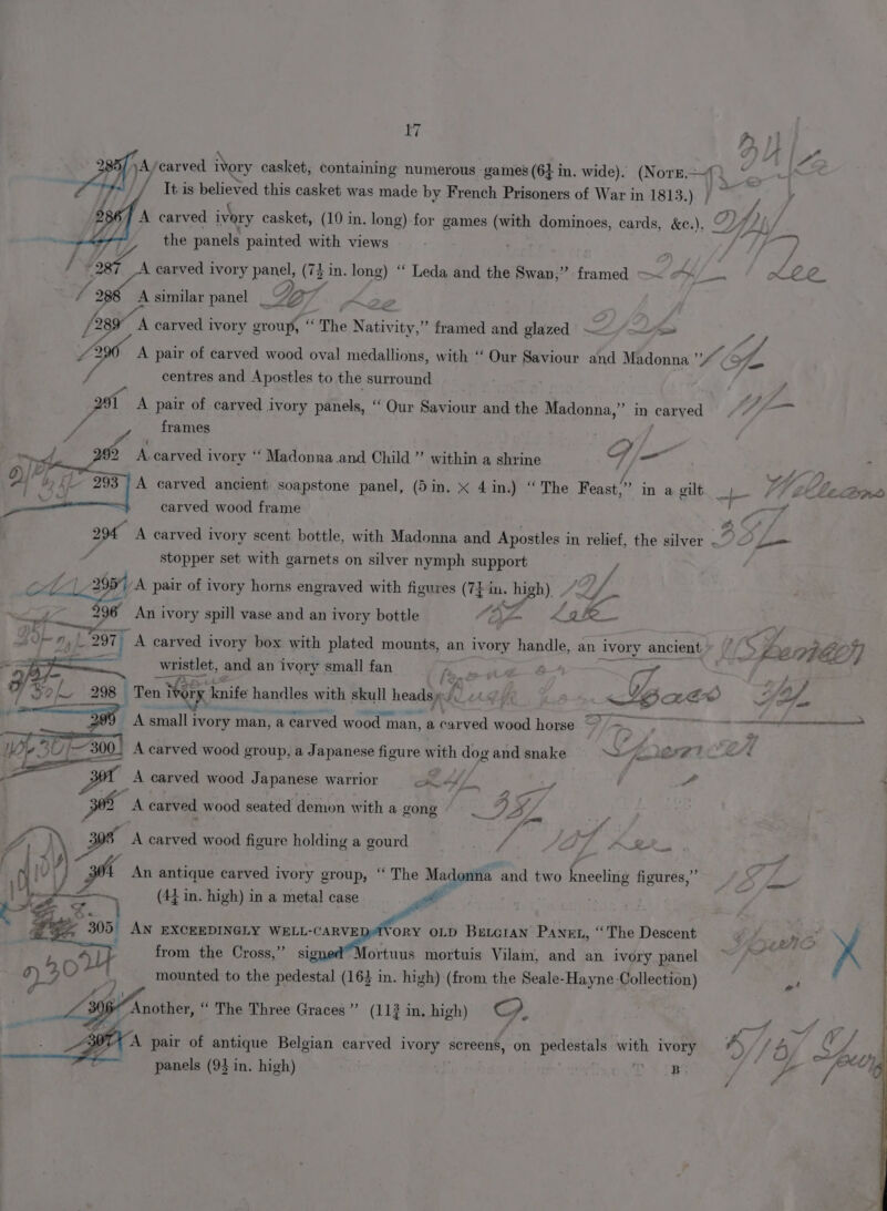 ¥/ rat } A - te ka 285/)A/carved ivory casket, containing numerous games (6+ in, wide). (NoTE—) ‘ ) . It-is believed this casket was made by French Prisoners of War in 1813.) | ~ I. A carved ivory casket, (10 in. long) for games (with dominoes, cards, &amp;e.), y CYL ~ ; the panels painted with views , oy I foe A carved ivory panel, (7} in. long) ‘“ Leda and the Swan,” framed —&lt; “&lt;__. KLLe_ / 288 A similar panel 7 K2e 28 _ A carved ivory group, “The Nativity,” framed and glazed —/—S Z/ ee A pair of carved wood oval medallions, with ‘‘ Our Saviour and Madonna yf, , centres and Apostles to the surround . / oot A pair of carved ivory panels, “ Qur Saviour and the Madonna,” in carved /f- frames ricx i A. carved ivory ‘‘ Madonna .and Child” within a shrine G te y ¢ 293 A carved ancient soapstone panel, (Sin, x 4 in.) “The Feast,” in a gilt f- VT é etdigss carved wood frame af vA 294 A carved ivory scent bottle, with Madonna and Apostles in relief, the silver — &gt; um 4 stopper set with garnets on silver nymph support J ol 2977 A pair of ivory horns engraved with figures (74 i i. pe a f- J 296° An ivory spill vase and an ivory bottle “QZ kak DK} =&lt; fe § » : AIF 9, } L.29TF } A carved ivory box with plated mounts, an ivory handle, an ivory ancient | t- z Y7AGO)] = wristlet, and an ivory small fan Pip do-t : -T Ma / BL 298 Ten » Tay a knife handles with skull heads BL AAS Bade &gt;» * Oy ' 399 A small i ivory man, a carved wood man, a parva wood horse ~~. RGAE Sais! ; y _—» 4 PA | We 30 1300) A carved wood group, a Japanese figure iS dog and snake Ss MEAT ed = pt A carved wood J apanese warrior RAL : a : 2 A carved wood seated demon with a gong VA 7 A 308° A carved wood figure holding a gourd ff. Sf. 6-84 , An antique carved ivory group, “ The Madonna and two kneeling figures,” LT (47 in. high) in a metal case | AN EXCEEDINGLY WELL-CARVEDAVORY OLD Bencran Panet, “The Descent So a ye t s . 2 Cpt Ae fe from the Cross,’ sig Mortuus mortuis Vilam, and an ivory panel . mounted to the pedestal (163 in. high) (from the Seale-Hayne Collection) A “ Another, “ The Three Graces” (113 in, high) G. . X. a A pair of antique Belgian carved IVORY screens, on pedestals with ivory 4) V 3, af r panels (93 in. high) SRS FF /