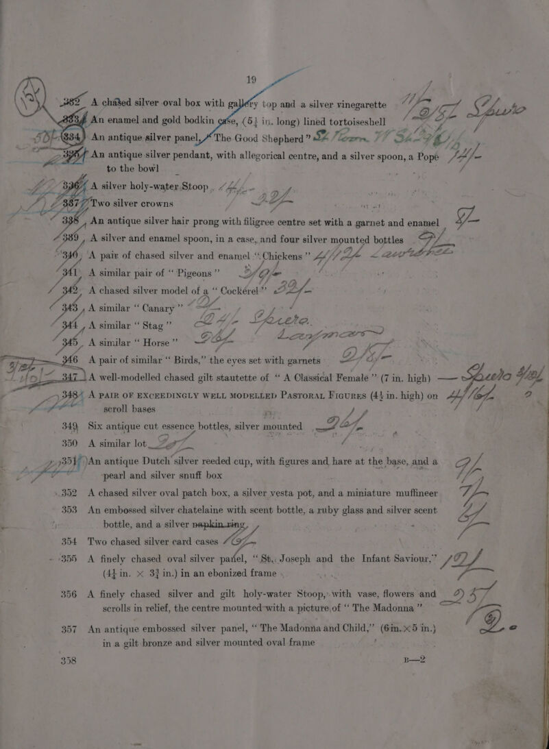 | 19. wee ; J et Fd ¥. fry top and a silver vinegarette ~ / @ Vera fh 7 ; V J fonr O84 333 An enamel and gold bodkin case, (514 in. long) lined tortoiseshell p * 7 ; SBE: 634) An antique silver panel, The Good Shepherd » SZ a VT he 9 C78 te 4 | &gt; An antique silver pendant, with allegorical centre, and a silver spoon, a Pope Nf tothe bowl | nde / A silver holy-water,Stoop Lb J “ fom. oft AZ. 877 Two silver crowns - yo An antique silver hair prong with filigree centre set with a garnet and enamel GL A silver and enamel spoon, in a case, and four silver mounted bottles Sp tt p Ze 4) A similar pair of ‘‘ Pigeons ”’ , ists A chased silver model of a “ Cockérel” uP 4A 348, A similar “Canary” ~-7—-: + 47) A, (7 4 % : J ors ge Pec ” la en ee - F.. ‘sh, A similar Stag ag Tay Z. A eee DES Cay Wace - os iy euotlan “Horse = “SP fi EE es : Ci , 46 A pair of similar ‘“‘ Birds,”’ the eyes set with garnets 4 bs dei; ne ‘ a aD F 71 A well-modelled chased gilt stautette of “ A Classical Female” (7 in. high) —— oO Hing, Pa) 348% A PAIR OF EXCEEDINGLY WELL MODELLED PasTorat Ficures (44 in. high) on Ae, VG a ates ie a scroll bases ; dy | 349 Six antique cut essence bottles, silver mounted uot a4, 350 &lt;A similar lot Gof ' 5 Ee : | : yp 3517 )An antique Dutch silver reeded cup, with figures and hare at the base, and a v4 YA Ls &lt; heed ‘pearl and silver snuff box ‘ y ae 352 A chased silver oval patch box, a silver vesta pot, and a miniature muffineer v5 353 An embossed silver chatelaine with scent bottle, a ruby glass and silver scent of. : , bottle, and a silver nepkinrins, , me ops Ea 354 Two chased silver card cases WY \ ro 355 A finely chased oval silver ae St, Joseph and the Infant Saviour,” SZ (44 in. X 3}in.) in an ebonized frame . ne | 356 &lt;A finely chased silver and gilt holy-water Stoop, with vase, flowers and 7 Ce | scrolls in relief, the centre mounted-with a picture,of ‘‘ The Madonna ’’ 1 @© 357 An antique embossed silver panel, “The Madonna and Child,” (6in.X5 in.) g. in a gilt bronze and silver mounted oval frame é 358 B— 2 e