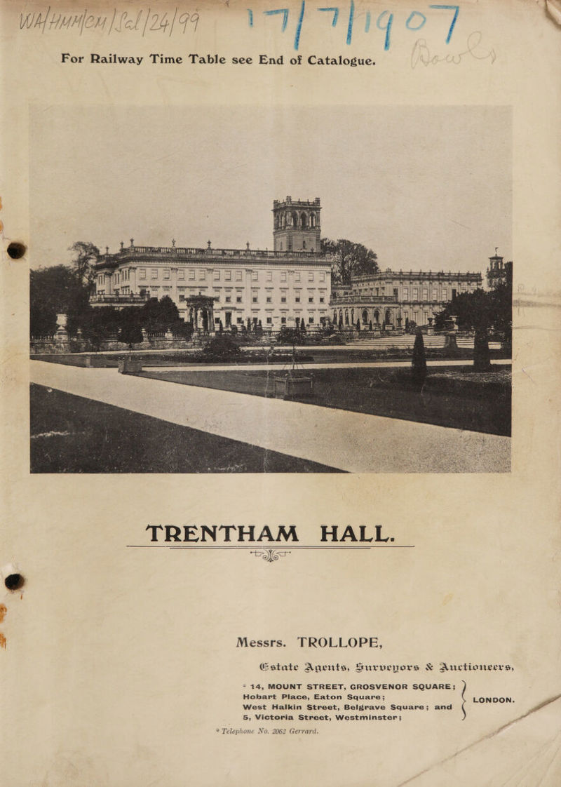 For Railway Time Table see End of Catalogue. _ TRENTHAM HALL. Messrs. TROLLOPE, state Agents, Hurvepors &amp; Auctioneers, * 14, MOUNT STREET, GROSVENOR SQUARE ; Hobart Piace, Eaton Square; LONDON. West Halkin Street, Belgrave Square; and 5, Victoria Street, Westminster; F of * Telephone No. 2062 Gerrard.