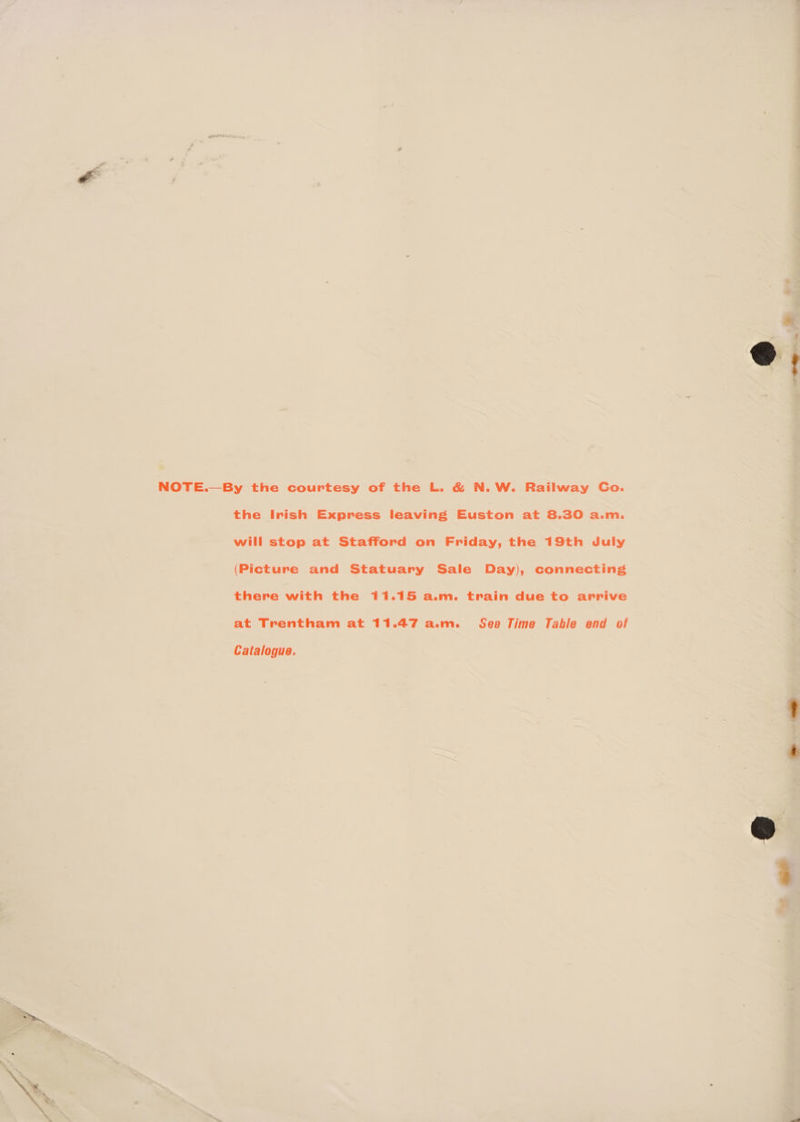 NOTE.—By the courtesy of the L. &amp; N. W. Railway Go. the Irish Express leaving Euston at 8.30 a.m. will stop at Stafford on Friday, the 19th July (Picture and Statuary Sale Day), connecting there with the 11.15 a.m. train due to arrive at Trentham at 11.47 a.m. See Time Table end of Catalogue.
