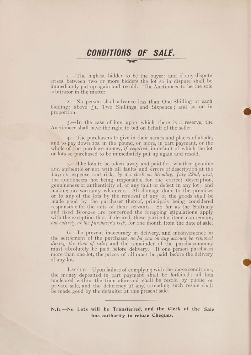 CONDITIONS OF SALE. 1.—The highest bidder to be the buyer; and if any dispute arises between two or more bidders the lot so in dispute shall be immediately put up again and resold. The Auctioneer to be the sole arbitrator in the matter. 2.—No person shall advance less than One Shilling at each bidding; above £1, Two Shillings and Sixpence; and so on in proportion. 3.—In the case of lots upon which there is a reserve, the Auctioneer shall have the right to bid on behalf of the seller. 4.—The purchasers to give in their names and places of abode, and to pay down ros. in the pound, or more, in part payment, or the whole of the purchase-money, 7f required, in default of which the lot or lots so purchased to be immediately put up again and resold. 5.—The lots to be taken away and paid for, whether genuine and authentic or not, with all faults and errors of description at the buycr’s expense and risk, by 4 o’clock on Monday, July 22nd, next, the auctioneers not being responsible for the correct description, genuineness or authenticity of, or any fault or defect in any lot; and making no warranty whatever. All damage done to the premises or to any of the lots by the removal of any of the goods shall be made good by the purchaser thereof, principals being considered responsible for the acts of their servants. So far as the Statuary and fixed Bronzes are concerned the foregoing stipulations apply with the exception that, if desired, these particular items can remain, but entirely at the purchaser’s risk, for one month from the date of sale. 6.—To prevent inaccuracy in delivery, and inconvenience in the settlement of the purchases, no lot can on any account be removed during the time of sale; and the remainder of the purchase-money must absolutely be paid before delivery. If one person purchases more than one lot, the prices of all must be paid before the delivery of any lot. | LasrLy.—Upon failure of complying with the above conditions, the mcney deposited in part payment shall be forfeited; all lots uncleared within the time aforesaid shall be resold by public or private sale, and the deficiency (if any) attending such resale shall be made good by the defaulter at this present sale. N.B.—No Lots will be Transferred, and the Clerk of the Sale has authority to refuse Cheques.