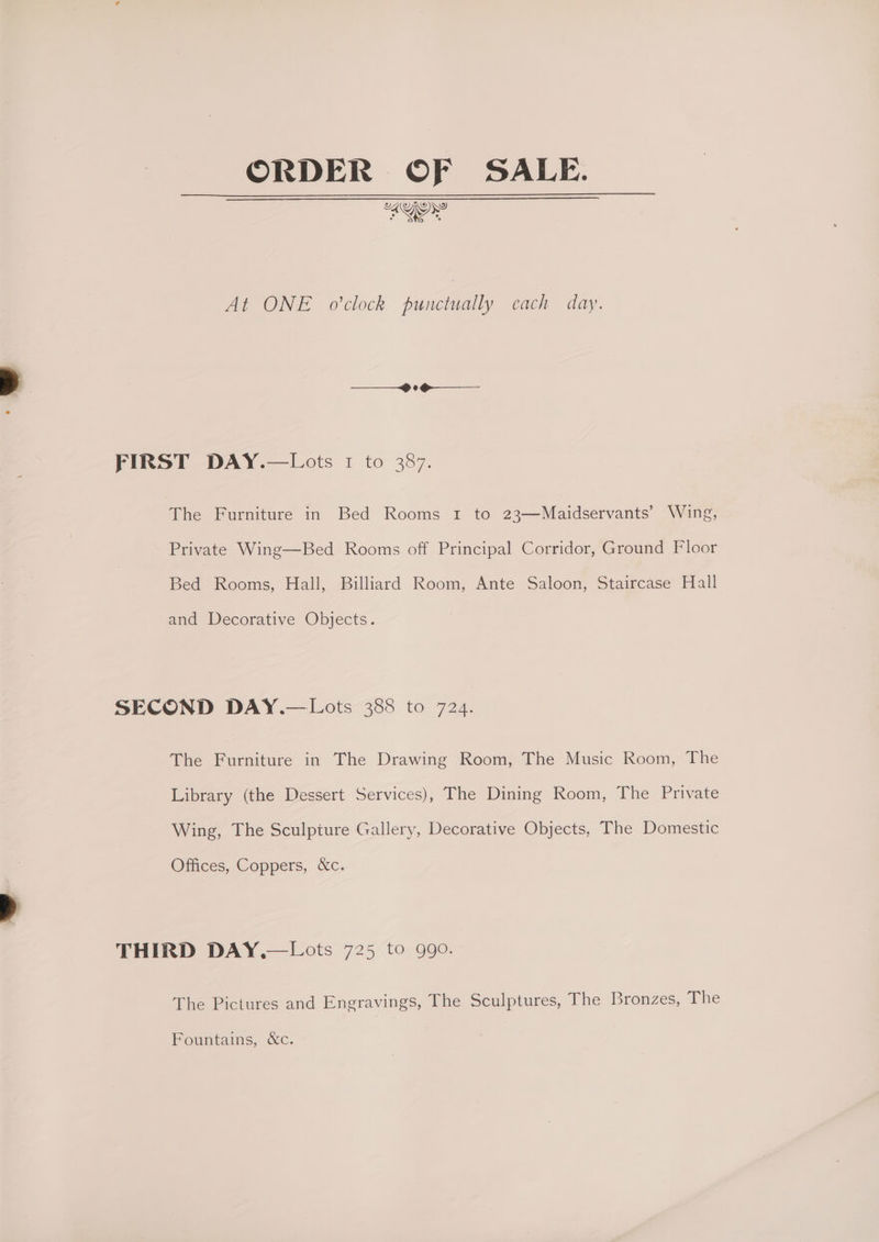 ORDER OF SALE. At ONE o'clock punctually each day. FIRST DAY.—Lots 1 to 387. The Furniture in Bed Rooms 1 to 23—Maidservants’ Wing, Private Wing—Bed Rooms off Principal Corridor, Ground Floor Bed Rooms, Hall, Billiard Room, Ante Saloon, Staircase Hall and Decorative Objects. SECOND DAY.—Lots 388 to 724. The Furniture in The Drawing Room, The Music Room, The Library (the Dessert Services), The Dining Room, The Private Wing, The Sculpture Gallery, Decorative Objects, The Domestic Offices, Coppers, &amp;c. THIRD DAY,—Lots 725 to 990. The Pictures and Engravings, The Sculptures, The Bronzes, The Fountains, &amp;c.
