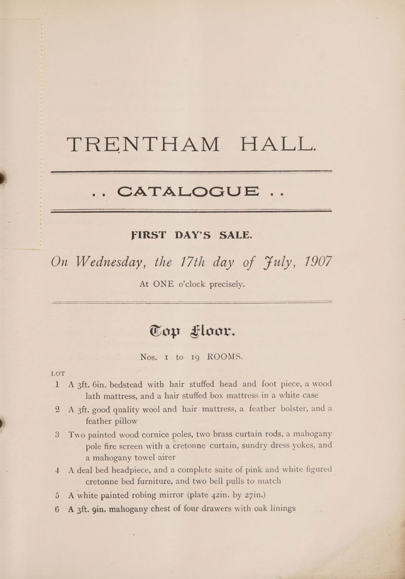 eee VFL AWE tet A LL, FIRST DAY’S SALE. On Wednesday, the 17th day of Fuly, 1907 At ONE o'clock precisely. Gop Floor, Nos. I. tom 190. KOOMS. LOT 1 A 3ft. 6in. bedstead with hair stuffed head and foot piece, a wood lath mattress, and a hair stuffed box mattress in a white case 2 A 3ft. good quality wool and hair mattress, a feather bolster, anda feather pillow 3 Two painted wood cornice poles, two brass curtain rods, a mahogany pole fire screen with a cretonne curtain, sundry dress yokes, and a mahogany towel airer cretonne bed furniture, and two bell pulls to match 5 A white painted robing mirror (plate 42in. by 27in.) 6 A 3ft. gin. mahogany chest of four drawers with oak linings