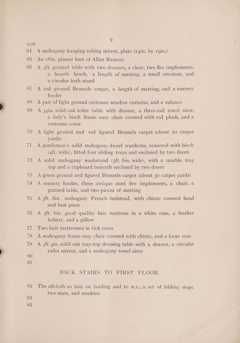 } ) 65 66 85 84 An 18in. plaster bust of Allan Ramsay A 3ft. grained table with two drawers, a chair, two fire implements, a hearth brush, a length of matting, a small ottoman, and a circular bath stand A red ground Brussels carpet, a length of matting, and a nursery fender A pair of light ground cretonne window curtains, and a valance A 341in. solid oak toilet table with drawer, a three-rail towel airer, a lady’s birch frame easy chair covered with red plush, and a crevomne-Ccover A light ground and red figured Brussels carpet (about 20 carpet yards) A gentleman’s solid mahogany dwarf wardrobe, veneered with birch (4ft. wide), fitted four sliding trays and enclosed by two doors A solid mahogany washstand (3ft. 6in. wide), with a marble tray top and a cupboard beneath enclosed by two doors A green ground and figured Brussels carpet (about 30 carpet yards) A nursery fender, three antique steel fire implements, a chair, a grained table, and two pieces of matting A 3ft. 6in. mahogany French bedstead, with chintz covered head and foot piece A 3ft. 6in. good quality hair mattress in a white case, a feather bolster, and a pillow Two hair mattresses in tick cases A mahogany frame easy chair covered with chintz, and a loose case A 3ft 4in. solid oak tray-top dressing table with a drawer, a circular toilet mirror, and a mahogany towel airer PACK STAIRS TO INST FLOOR. The oilcloth as laid on landing and to w.c.,a set of folding steps, two mats, and sundries