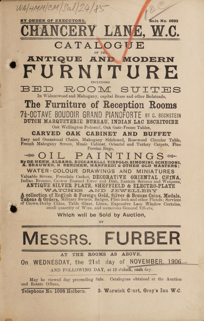 aa ae ei a BY ORDER OF EXECUTORS. 7 Sale No. 5693 CATALOGUE OF TH Bs, ANTIQUE AND MODERN FURNITURE NCLUDING fa D> ROOM SUITES In Walnutwood and Mahogany, capital Brass and other Bedsteads, The Furniture of Reception Rooms 72-OCTAVE BOUDOIR GRAND PIANOFORTE sy c. BecusteIn DUTCH MARQUETERIE BUREAU, INDIAN LAC ESCRITOIRE Oak Wellington Pedestal, Oak Gate-Frame Tables, CARVED OAK CABINET AND BUFFET Easy and Occasional Chairs, Mahogany Sideboard, Rosewood Circular Table, French Mahogany Screen, Music Cabinet, Oriental and Turkey Carpets, Fine Persian Rugs, it, PAINTINGS = By DE HEEM, ALBANO, ZUCCARELLI. TIEPOLO, SIMONINI, SCHEDONI, A. BRAUWER, N. BERCHEM, MANFREDI &amp; OTHER OLD MASTERS; WATER-COLOUR DRAWINGS AND MINIATURES Valuable Sévres, Porcelain Casket, DECORATIVE ORIENTAL CHINA, Indian Bronzes, Canton Enamel Ewer and Dish, Eastern Screens and Weapons, ANTIQUE SILVER PLATE, SHEFFIELD &amp; ELECTRO-PLATE WATCHES AND JEWELLERY - Acollection of English &amp; Foreign Gold, Silver &amp; Bronze Coins, Medals, Tokens &amp; Orders, Military Swords, Badges, Flint-lock and other Pistols; Services e of Orown-Derby China, Table Glass, Linen, Expensive Lace Window Curtains, WA/4MH/ CHM /SAAIZGI LS smali quantity of Wine, and numerous General Effects, Which will be Sold by Auction, ie AT THE ROOMS AS ABOVE, 4 On WEDNESDAY, the 21st day of NOVEMBER, 1906. AND FOLLOWING DAY, at 12 o'clock, each day. May be viewed day preceeding Sale. Catalogues obtained at the Auction and Estate Offices, Telephone No. 1098 Holborn. 3, Warwick Court, Gray’s Inn W.C.