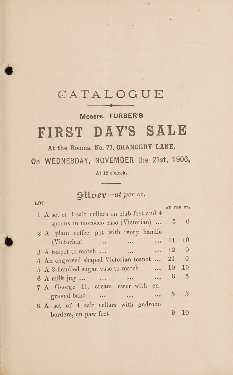 CATALOGUE Messrs. FURBER’S FIRST DAY’S SALE At the Rooms, No. 77, CHANCERY LANE, On WEDNESDAY, NOVEMBER the 21st, 1906, At 12 o’clock. Crilwer—at per oz. LOT AT PER OZ. 1 A set of 4 salt cellars on club feet and 4 spoons in morocco case (Victorian) ... 5 0 o' 2 A plain coffee pot with ivory handle e ee ses i ieeer, EE 10 3 A teapot to match ... ae en B23 0 4 An engraved shaped Victorian teapot ... 21 0 5 A 2-handled sugar vase to match wont OP VO 6 A milk jug ... is ae e) J OReo 7 A George II. cream ewer with en- graved band ws Le jo Tso 8 A set of 4 salt cellars ei gadroon borders, on paw feet 9 10