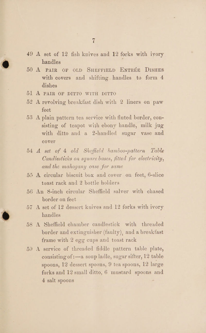 fi 49 A set of 12 fish knives and 12 forks with ivory handles 50 A PAIR OF OLD SHEFFIELD ENTREE DISHES with covers and shifting handles to form 4 dishes Ol A PAIR OF DITTO WITH DITTO 52 A revolving breakfast dish with 2 liners on paw feet 53 A plain pattern tea service with fluted border, con- sisting of teapot wijh ebony handle, milk jug with ditto and a 2-handled sugar vase and cover 54 A set of 4 old Sheffield hamboo-pattern Table Candlesticks on square bases, fitted for electricity, and the mahogany case for same 55 A circular biscuit box and cover on feet, 6-slice toast rack and 2 bottle holders 56 An 8-inch circular Sheffield salver with chased border on feet 57 A set of 12 dessert knives and 12 forks with ivory handles | 58 A Sheffield chamber candlestick with threaded border and extinguisher (faulty), and a breakfast frame with 2 egg cups and toast rack 59 A service of threaded fiddle pattern table plate, consisting of :—a soup ladle, sugar sifter, 12 table spoons, 12 dessert spoons, 9 tea spoons, 12 large forks and 12 small ditto, 6 mustard spoons and A salt spoons
