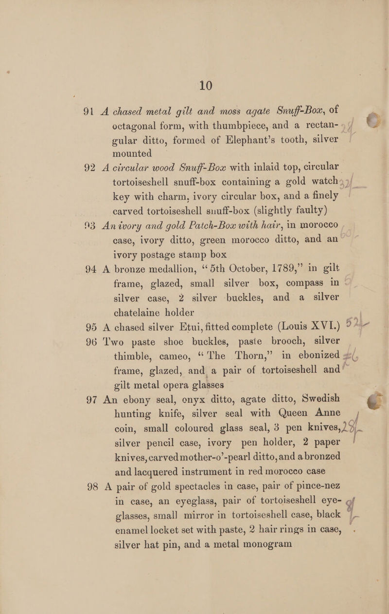91 A chased metal gilt and moss agate Snuff-Box, of octagonal form, with thumbpiece, and a rectan- gular ditto, formed of Elephant’s tooth, silver mounted key with charm, ivory circular box, and a finely carved tortoiseshell suuff-box (slightly faulty) 93 Anivory and gold Patch-Box with hair, im morocco case, ivory ditto, green morocco ditto, and an ivory postage stamp box 94 A bronze medallion, ‘5th October, 1789,” in gilt frame, glazed, small silver box, compass in silver case, 2 silver buckles, and a silver chatelaine holder 95 A chased silver Etui, fitted complete (Louis X VL.) 96 T'wo paste shoe buckles, paste brooch, silver gilt metal opera glasses 97 An ebony seal, onyx ditto, agate ditto, Swedish hunting knife, silver seal with Queen Anne silver pencil case, ivory pen holder, 2 paper knives, carved mother-o’-pearl ditto, and a bronzed and lacquered instrument in red morocco case 98 A pair of gold spectacles in case, pair of pince-nez enamel locket set with paste, 2 hair rings in case, silver hat pin, and a metal monogram in