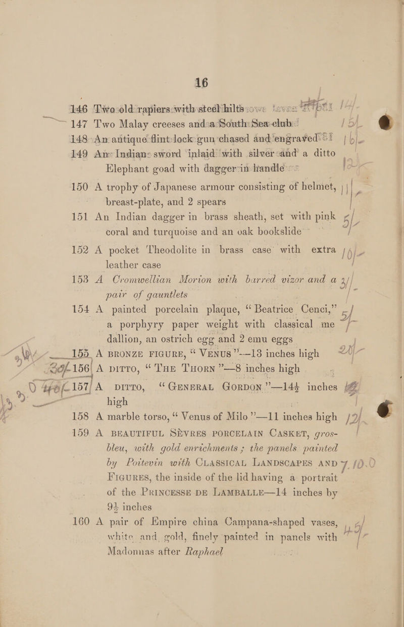 16 149 An» Indians sword ‘inlaid ‘with silver:and’ a ditto Elephant goad with dagger in Handle “© Foy 150 A trophy of Japanese armour consisting of helmet, >| / breast-plate, and 2 spears | e 151 An Indian dagger in brass sheath, set with pink 5 L 3 coral and turquoise and an vak bookslide~ — ——/ 152 A pocket Theodolite in brass case’ with extra nie 153 A Oromwellian Morton woth barred vizor and | a | pair of gauntlets — | i 154 A painted porcelain plaque, SNe ATS Cenci,” 5f a porphyry paper weight with classical me ~ [~ dallion, an ostrich ege and 2 emu eggs F i - wor high 159 A BEAUTIFUL SEVRES PORCELAIN CASKET, gros- bleu, with gold enrichments ; the panels painted Figures, the inside of the lid having a portrait of the Princesse DE LAMBALLE—14 inches by 94 inches 160 A pair of Empire china Campana-shaped vases, , </ white and. gold, finely painted in suas with Madonnas after Raphag € cond tae
