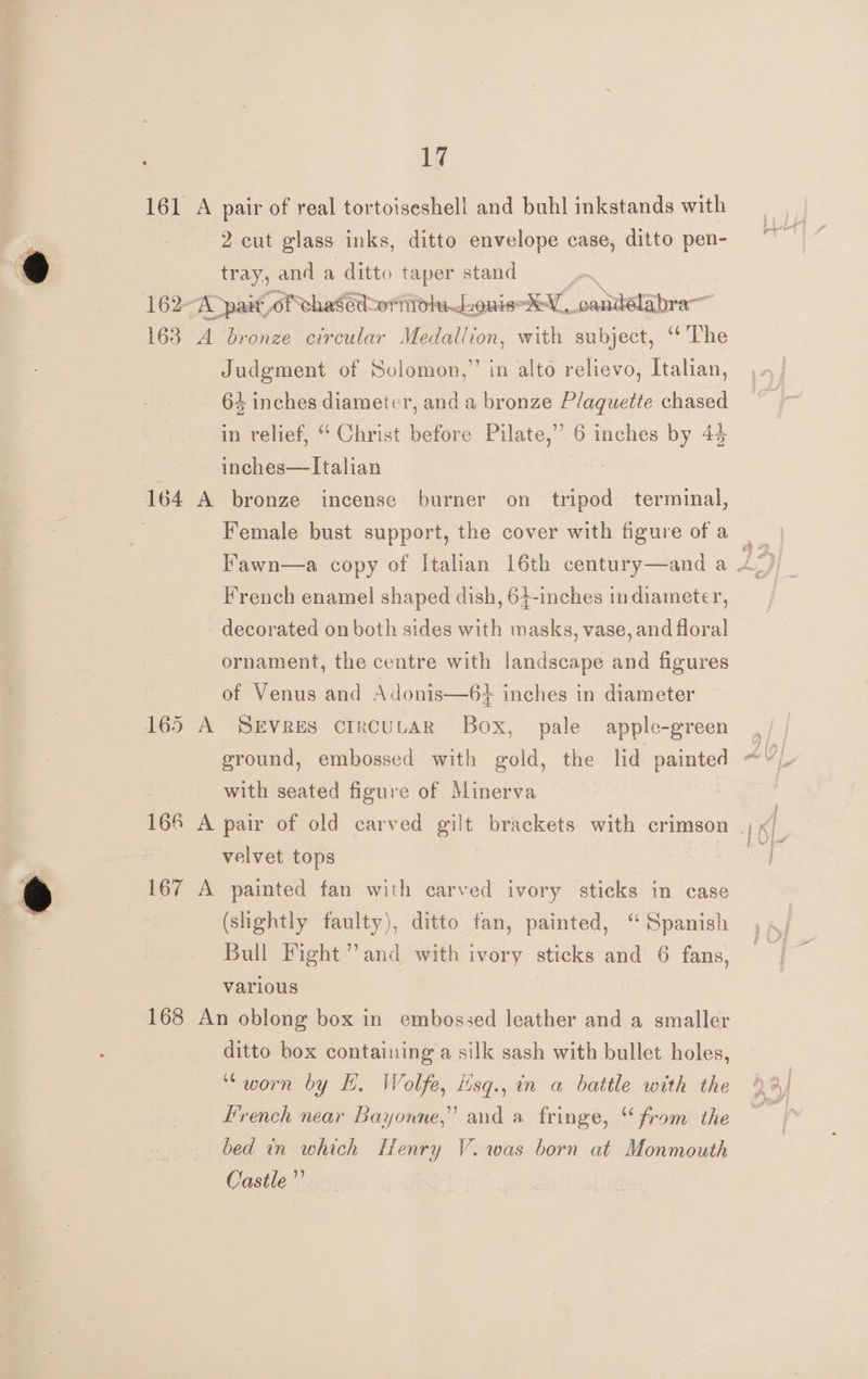 162 163 165 164 167 168 1? 2 cut glass inks, ditto envelope case, ditto pen- tray, and a ditto taper stand ~~ - A pait of chased-ortiiol: 1Jonie- XV, candelabra A bronze circular Medallion, with subject, ‘ The Judgment of Solomon,” in alto relievo, Italian, 64 inches diameter, and a bronze Plaquette chased in relief, “ Christ before Pilate,” 6 inches by 44 inches—Italian A bronze incense burner on tripod terminal, Female bust support, the cover with figure of a Fawn—a copy of Italian 16th century—and a , French enamel shaped dish, 64-inches indiameter, decorated on both sides with masks, vase, and floral ornament, the centre with landscape and figures of Venus and Adonis—6+ inches in diameter A SEVRES CIRCULAR Box, pale apple-green ground, embossed with gold, the lid painted with seated figure of Minerva | velvet tops A painted fan with carved ivory sticks in case (shightly faulty), ditto fan, painted, ‘“ Spanish Bull Fight” and with ivory sticks and 6 fans, various An oblong box in embossed leather and a smaller ditto box containing a silk sash with bullet holes, ‘worn by HE. Wolfe, lisq., in a battle with the French near Bayonne,” and a fringe, “ from the bed in which LIfenry V. was born at Monmouth Castle’