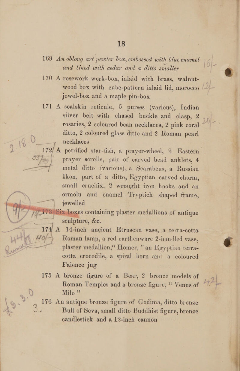 169 An oblong art pewter box, embossed with blue enamel and lined with cedar and a ditto smaller 170 A rosework work-box, inlaid with brass, walnut- jewel-box and a maple pin-box 171 A sealskin reticule, 5 purses (various), Indian silver belt with chased buckle and clasp, 2 ditto, 2 coloured glass ditto and 2 Roman pearl necklaces prayer scrolls, pair of carved bead anklets, 4 ————f metal ditto (various), a Scarabeus, a Russian Ikon, part of a ditto, Egyptian carved charm, small crucifix, 2 wrought iron hooks and an sti % ormolu and enamel ‘[ryptich shaped frame, dni aS a aa alia jewelled MI os im a, | _ boxes containing lye medallions of antique Nc” in sculpture, &amp;e. oa 174 A 14-inch ancient Etruscan vase, a terra-cotta /4 “4 Lof-) ) Roman lamp, a red earthenware 2-handled vase, ) pes plaster medallion,“ Homer, ” an Egyytian terra- 2 cotta crocodile, a spiral horn and a coloured Faience jug 175 A bronze figure of a Bear, 2 bronze models of Roman Temples-and a bronze figure, *‘ Venus of Q Milo ” ., 176 An antique bronze figure of Godima, ditto bronze A. Ay Bull of Seva, small ditto Buddhist figure, bronze candlestick and a 12-inch cannon y Pe?