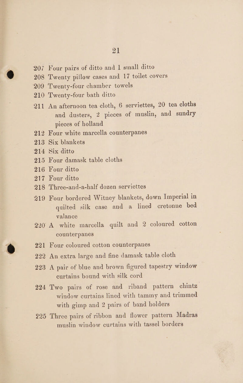 207 Four pairs of ditto and 1 small ditto 208 Twenty pillow cases and 17 toilet covers 209 ‘Twenty-four chamber towels 210 Twenty-four bath ditto 211 An afternoon tea cloth, 6 serviettes, 20 tea cloths and dusters, 2 pieces of muslin, and sundry pieces of holland 212 Four white marcella counterpanes 213 Six blankets 214 Six ditto 215 Four damask table cloths 216 Four ditto 217 Four ditto 218 Three-and-a-half dozen serviettes 219 Four bordered Witney blankets, down Imperial in quilted silk case and a lined cretonne bed valance 220 A white marcella quilt and 2 coloured cotton counterpanes 221 Four coloured cotton counterpanes 222 An extra large and fine damask table cloth 223 A pair of blue and brown figured tapestry window curtains bound with silk cord 224 Two pairs of rose and riband pattern chintz window curtains lined with tammy and trimmed with gimp and 2 pairs of band holders 225 Three pairs of ribbon and flower pattern Madras muslin window curtains with tassel borders