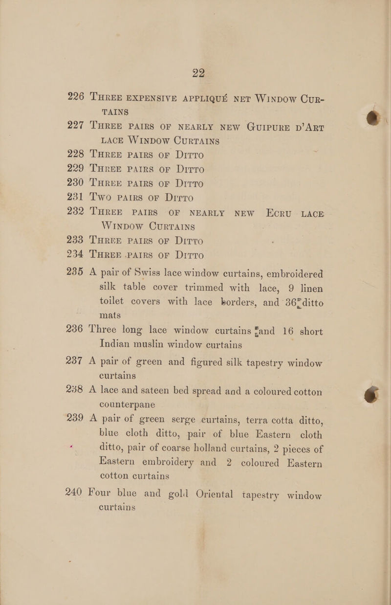 226 227 228 229 230 231 232 233 234 235 236 240 22 THREE EXPENSIVE APPLIQUE NET WINDOW CUR- TAINS THREE PAIRS OF NEARLY NEW GQUIPURE D’ART LACE WINDOW CURTAINS THREE PAIRS oF Ditto THREE PAIRS OF Dirro Two Pairs or Drrro THREE PAIRS OF NEARLY NEW ECRU LACE WINDOW CURTAINS THREE PAIRS OF Ditto THREE .PAIRS OF Drrro A pair of Swiss lace window curtains, embroidered silk table cover trimmed with lace, 9 linen toilet covers with lace borders, and 367 ditto mats Three long lace window curtains and 16 short Indian muslin window curtains A pair of green and figured silk et window curtains A lace and sateen bed spread and a coloured cotton counterpane A pair of green serge curtains, terra cotta ditto, blue cloth ditto, pair of blue Eastern cloth ditto, pair of coarse holland curtains, 2 pieces of Eastern embroidery and 2 coloured Eastern cotton curtains Four blue and gold Oriental tapestry window curtains