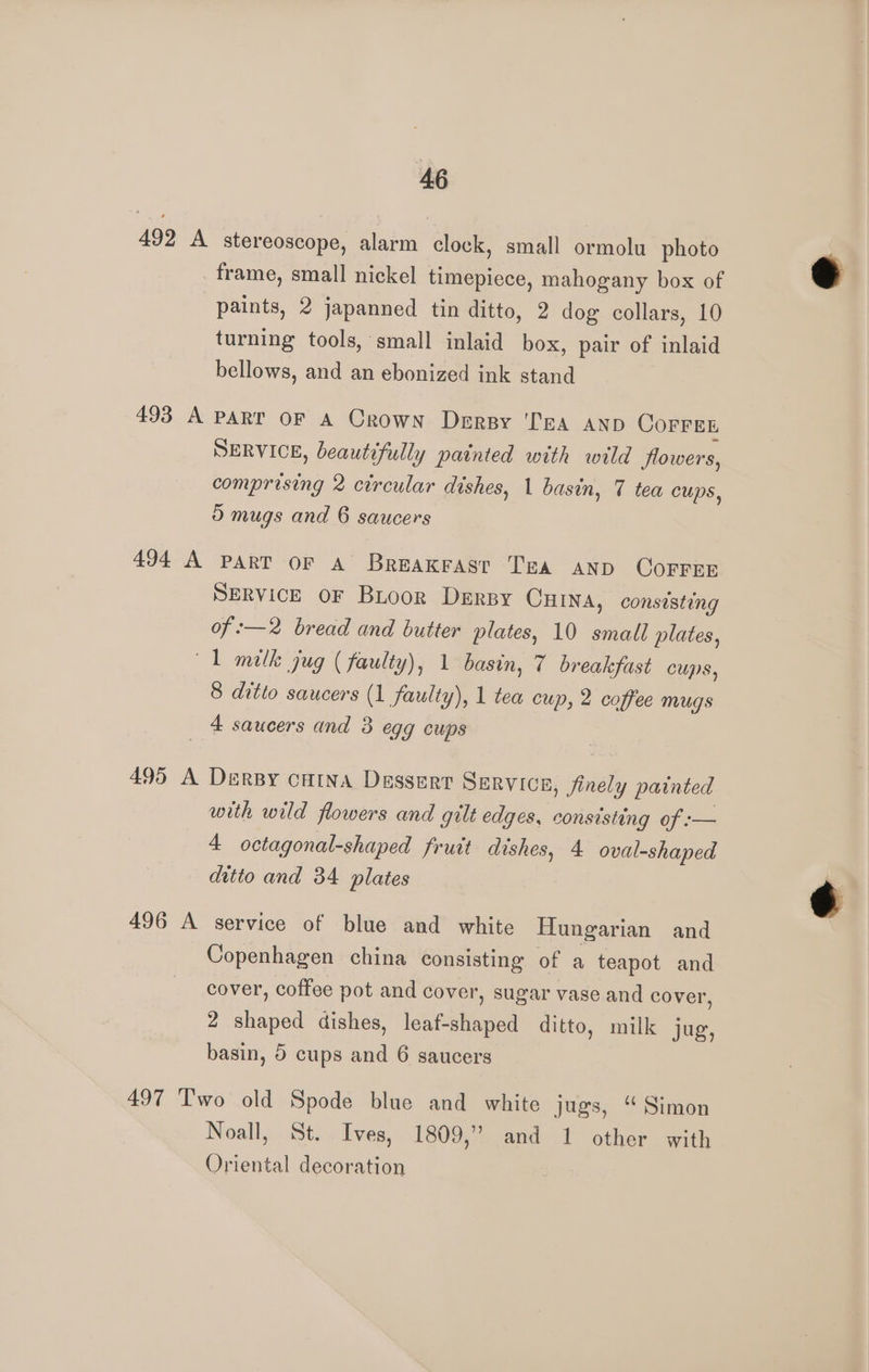 492 A stereoscope, alarm clock, small ormolu photo frame, small nickel timepiece, mahogany box of paints, 2 japanned tin ditto, 2 dog collars, 10 turning tools, small inlaid box, pair of inlaid bellows, and an ebonized ink stand 493 A PART OF A Crown Derpy ‘Tea AND COFFEE SERVICE, beautifully painted with wild flowers, comprising 2 circular dishes, 1 basin, 7 tea Cups, 5 mugs and 6 saucers 494 A PART OF A Breakrast Tea anp COoFFEE SERVICE OF Bioor Derpy Cuina, consisting of -—2 bread and butter plates, 10 small plates, 1 milk jug ( faulty), 1 basin, 7 breakfast cups, 8 ditto saucers (1 faulty), 1 tea cup, 2 coffee mugs 4 saucers and 3 egg cups 495 A DerBy cHina Dessert SERVICE, finely painted with wild flowers and gilt edges, consisting of :— 4 octagonal-shaped fruit dishes, 4 oval-shaped ditto and 34 plates 496 A service of blue and white Hungarian and Copenhagen china consisting of a teapot and cover, coffee pot and cover, sugar vase and cover, 2 shaped dishes, lek etapa ditto, milk jug, basin, 5 cups and 6 saucers 497 T'wo old Spode blue and white jugs, “ Simon Noall, St. Ives, 1809,” and 1 other with Oriental decoration é