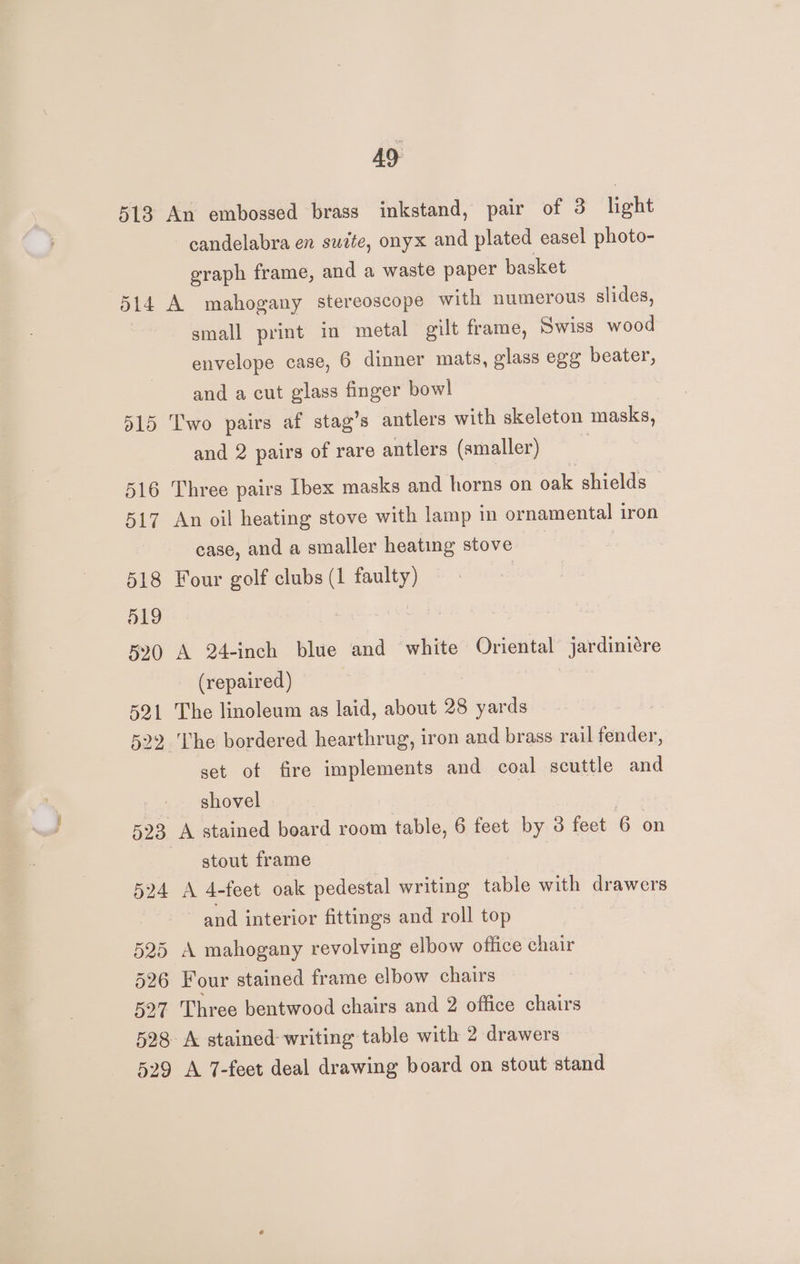 513 ol4 d15 516 517 518 519 520 521 522 524 525 526 49. An embossed brass inkstand, pair of 3 light candelabra en suite, onyx and plated easel photo- eraph frame, and a waste paper basket A mahogany stereoscope with numerous slides, small print in metal gilt frame, Swiss wood envelope case, 6 dinner mats, glass egg beater, and a cut glass finger bowl Two pairs af stag’s antlers with skeleton masks, and 2 pairs of rare antlers (smaller) | Three pairs Ibex masks and horns on oak shields An oil heating stove with lamp in ornamental iron case, and a smaller heating stove Four golf clubs (1 faulty) A 24-inch blue and white Oriental jardiniére (repaired) The linoleum as laid, about 28 yards The bordered hearthrug, iron and brass rail fender, set of fire implements and coal scuttle and shovel | A stained board room table, 6 feet by 3 feet 6 on stout frame A 4-feet oak pedestal writing table with drawers and interior fittings and roll top A mahogany revolving elbow office chair Four stained frame elbow chairs 529 A stained writing table with 2 drawers A 7-feet deal drawing board on stout stand