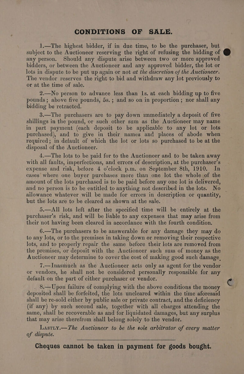 CONDITIONS OF SALE. 1.—The highest bidder, if in due time, to be the purchaser, but subject to the Auctioneer reserving the right of refusing the bidding of any person. Should any dispute arise between two or more approved bidders, or between the Auctioneer and any approved bidder, the lot or lots in dispute to be put up again or not at the discretion of the Auctioneer. The vendor reserves the right to bid and withdraw any lot previously to or at the time of sale. 2.—No person to advance less than Is. at each bidding up to five pounds; above five pounds, 5s.; and so on in proportion; nor shall any bidding be retracted. 3.—The purchasers are to pay down immediately a deposit of five shillings in the pound, or such other sum as the Auctioneer may name in part payment (each deposit to be applicable to any lot or lots purchased), and to give in their names and places of abode when required; in default of which the lot or lots so purchased to be at the disposal of the Auctioneer. 4,.—The lots to be paid for to the Auctioneer and to be taken away with all faults, imperfections, and errors of description, at the purchaser’s expense and risk, before 4 o’clock p.m. on September 8th, 1910. In cases where one buyer purchases more than one lot the whole of the amount of the lots purchased is to be paid before any one lot is delivered, and no person is to be entitled to anything not described in the lots. No ailowance whatever will be made for errors in description or quantity, but the lots are to be cleared as shown at the sale. 5.—All lots left after the specified time will be entirely at the purchaser’s risk, and will be liable to any expenses that may arise from their not having been cleared in accordance with the fourth condition. 6.—The purchasers to be answerable for any damage they may do to any lots, or to the premises in taking down or removing their respective lots, and to properly repair the same before their lots are removed from the premises, or deposit with the Auctioneer such sum of money as the Auctioneer may determine to cover the cost of making good such damage. 7.—Inasmuch as the Auctioneer acts only as agent for the vendor or vendors, he shall not. be considered personally responsible for any default on the part of either purchaser or vendor. . 8.—Upon failure of complying with the above conditions the money deposited shall be forfeited, the lots uncleared within the time aforesaid shall be re-sold either by public sale or private contract, and the deficiency (if any) by such second sale, together with all charges attending the same, shall be recoverable as and for liquidated damages, but any surplus that may arise therefrom shall belong solely to the vendor. Lastity.—The Auctioneer to be the sole arbitrator of every matter of dispute. Cheques cannot be taken in payment for goods bought.