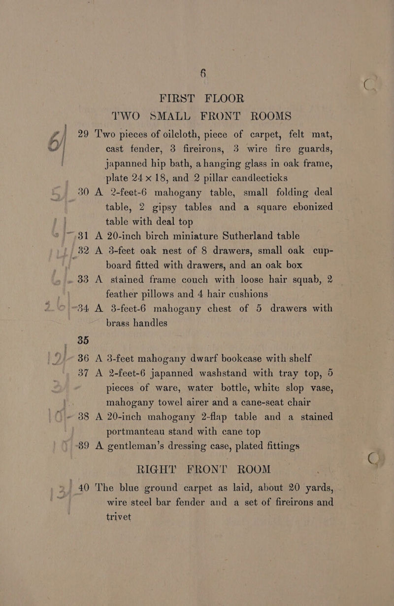 § FIRST FLOOR TWO SMALL FRONT ROOMS cast fender, 3 fireirons, 3 wire fire guards, japanned hip bath, a hanging glass in oak frame, plate 24 x 18, and 2 pillar candlecticks A 2-feet-6 mahogany table, small folding deal table, 2 gipsy tables and a square ebonized table with deal top A 20-inch birch miniature Sutherland table A 3-feet oak nest of 8 drawers, small oak cup- board fitted with drawers, and an oak box A stained frame couch with loose hair squab, 2 feather pillows and 4 hair cushions A 3-feet-6 mahogany chest of 5 drawers with brass handles A 2-feet-6 japanned washstand with tray top, 5 pieces of ware, water bottle, white slop vase, mahogany towel airer and a cane-seat chair A 20-inch mahogany 2-flap table and a stained portmanteau stand with cane top A gentleman’s dressing case, plated fittings RIGHT FRONT ROOM The blue ground carpet as laid, about 20 yards, wire steel bar fender and a set of fireirons and trivet