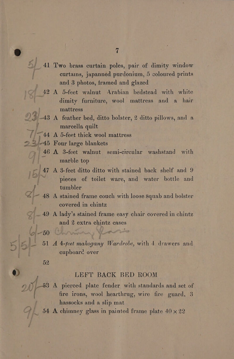 2, 41 Two brass curtain poles, pair of dimity window curtains, japanned purdonium, 5 coloured prints and 3 photos, framed and glazed 42 A 5-feet walnut Arabian bedstead with white dimity furniture, wool mattress and a_ hair a mattress J, >» 43 A feather bed, ditto bolster, 2 ditto pillows, and a marcella quilt ) A 5-feet thick wool mattress = /-45 Four large blankets . 46 A 3-feet walnut semi-circular washstand with Mi marble top © | 47 A 8-feet ditto ditto with stained back shelf and 9 i pieces of toilet ware, and water bottle and '~ poe ee he Dé tumbler Si 48 A stained frame couch with loose Squab and bolster | covered in chintz > — 49 A lady’s stained frame easy chair covered in chintz and 2 extra chintz cases 7 50 a ee | 4-teet mahogany Wardrobe, with 4 drawers and a A ~~ ~=e” cupboare over 52 oe , LEFT BACK BED ROOM of -88 A pierced plate fender with standards and set of ees fire irons, wool hearthrug, wire fire guard, 3 t hassocks and a slip mat eo, |, 04 A chimney glass in painted frame plate 40 x 22