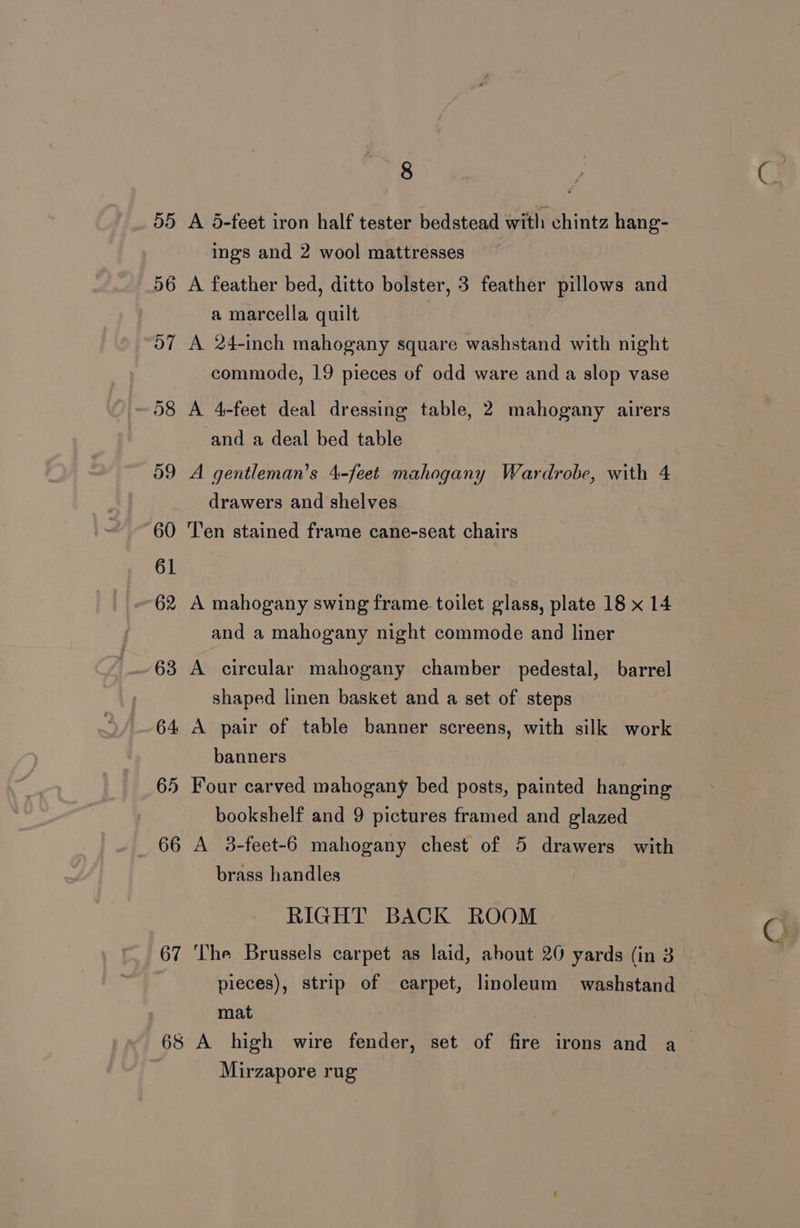 66 67 68 8 A 5-feet iron half tester bedstead with chintz hang- ings and 2 wool mattresses A feather bed, ditto bolster, 3 feather pillows and a marcella quilt A 24-inch mahogany square washstand with night commode, 19 pieces of odd ware and a slop vase A 4-feet deal dressing table, 2 mahogany airers and a deal bed table A gentleman’s 4-feet mahogany Wardrobe, with 4 drawers and shelves Ten stained frame cane-seat chairs A mahogany swing frame toilet glass, plate 18 x 14 and a mahogany night commode and liner A circular mahogany chamber pedestal, barrel shaped linen basket and a set of steps A pair of table banner screens, with silk work banners Four carved mahogany bed posts, painted hanging bookshelf and 9 pictures framed and glazed A 3-feet-6 mahogany chest of 5 drawers with brass handles RIGHT BACK ROOM ‘The Brussels carpet as laid, ahout 20 yards (in 3 pieces), strip of carpet, linoleum washstand mat Mirzapore rug