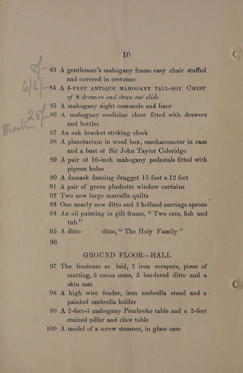 83 A gentleman’s mahogany frame easy chair stuffed and covered in cretonne 84 A 4-FEET ANTIQUE MAHOGANY TALL-BOY CHEST of 8 drawers and draw out slide / 85 A mahogany night commode and liner 86 A mahogany medicine chest fitted with drawers and bottles 87 An oak bracket striking clock 88 A planetarium in wood box, saccharometer in case and.a bust ot Sir John Taylor Coleridge 89 A pair of 16-inch mahogany pedestals fitted with pigeon holes 90 A damask dancing drugget 15 feet x 12 feet 91 A pair of green plushette window curtains 92 ‘Two new large marcella quilts . 93 One nearly new ditto and 2 holland carriage aprons 94 An oil painting in gilt frame, “‘ Two cats, fish and tub” 95 A ditto ditto, “The Holy Family ” GROUND FLOOR—HALL 97 The linoleum as laid, 2 iron scrapers, piece of matting, 2 cocoa mats, 3 bordered ditto and a skin mat Cy 98 A high wire fender, iron umbrella stand and a- | painted umbrella holder 99 A 2-feet-3 mahogany Pembroke table and a 2-feet _ stained pillar and claw table 100 A model of a screw steamer, in glass case