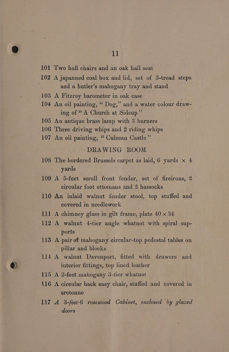 101 ‘Two hall chairs and an oak hall seat 102 A japanned coal box and lid, set of 3-tread steps and a butler’s mahogany tray and stand 103 A Fitzroy barometer in oak case : 104 An oil painting, ‘ Dog,” and a water colour draw- ing of “ A Church at Sidcup” 105 An antique brass lamp with 3 burners 106 Three driving whips and 2 riding whips 107 An oil painting, “ Culzean Castle” DRAWING ROOM 108 The bordered Brussels carpet as laid, 6 yards x 4 yards 109 A 5-feet scroll front fender, set of fireirons, 2 circular foot ottomans and 2 hassocks 110 An inlaid walnut fender stool, top stuffed and covered in needlework 111 A chimney glass in gilt frame, plate 40 x 34 112 A walnut 4-tier angle whatnot with spiral sup- ports | 113 A pair of mahogany eircular-top pedestal tables on pillar and blocks 114 A walnut Davenport, fitted with drawers and interior fittings, top lined leather 115 A 2-feet mahogany 3-tier whatnot 116 A circular back easy chair, stuffed and covered in cretonne 117 A 3-feet-6 rosewood Cabinet, enclosed by glazed doors