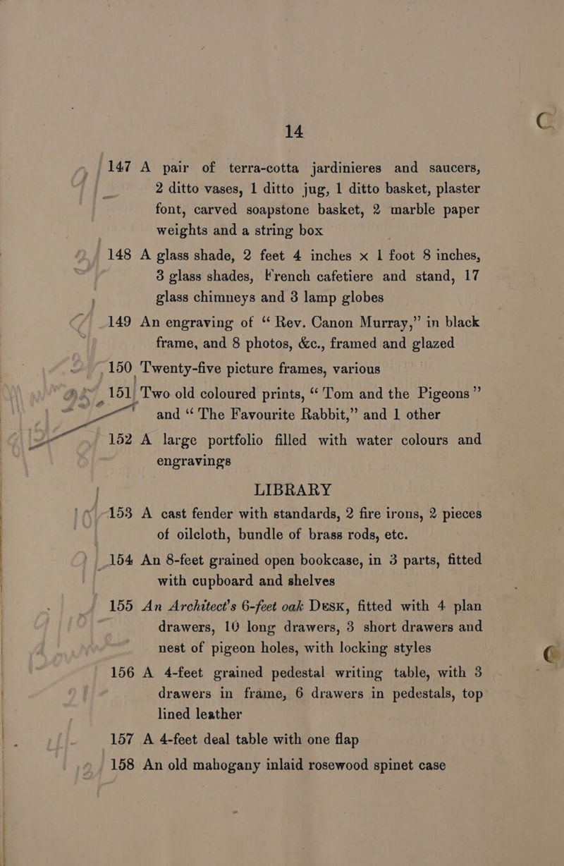 147 A pair of terra-cotta jardinieres and saucers, 2 ditto vases, 1 ditto jug, 1 ditto basket, plaster font, carved soapstone basket, 2 marble paper weights and a string box 148 A glass shade, 2 feet 4 inches x 1 foot 8 inches, 3 glass shades, French cafetiere and stand, 17 glass chimneys and 3 lamp globes 149 An engraving of ‘ Rev. Canon Murray,” in black frame, and 8 photos, &amp;c., framed and glazed 150 Twenty-five picture frames, various He. 151 Two old coloured prints, “'Tom and the Pigeons” iy _—— and “ The Favourite Rabbit,” and 1 other ai 152 A large portfolio filled with water colours and engravings LIBRARY 153 A cast fender with standards, 2 fire irons, 2 pieces of oilcloth, bundle of brass rods, etc. _154 An 8-feet grained open bookcase, in 3 parts, fitted with cupboard and shelves 155 An Architect's 6-feet oak DusK, fitted with 4 plan drawers, 10 long drawers, 3 short drawers and nest of pigeon holes, with locking styles 156 A 4-feet grained pedestal writing table, with 3 lined leather 157 A 4-feet deal table with one flap 158 An old mahogany inlaid rosewood spinet case C