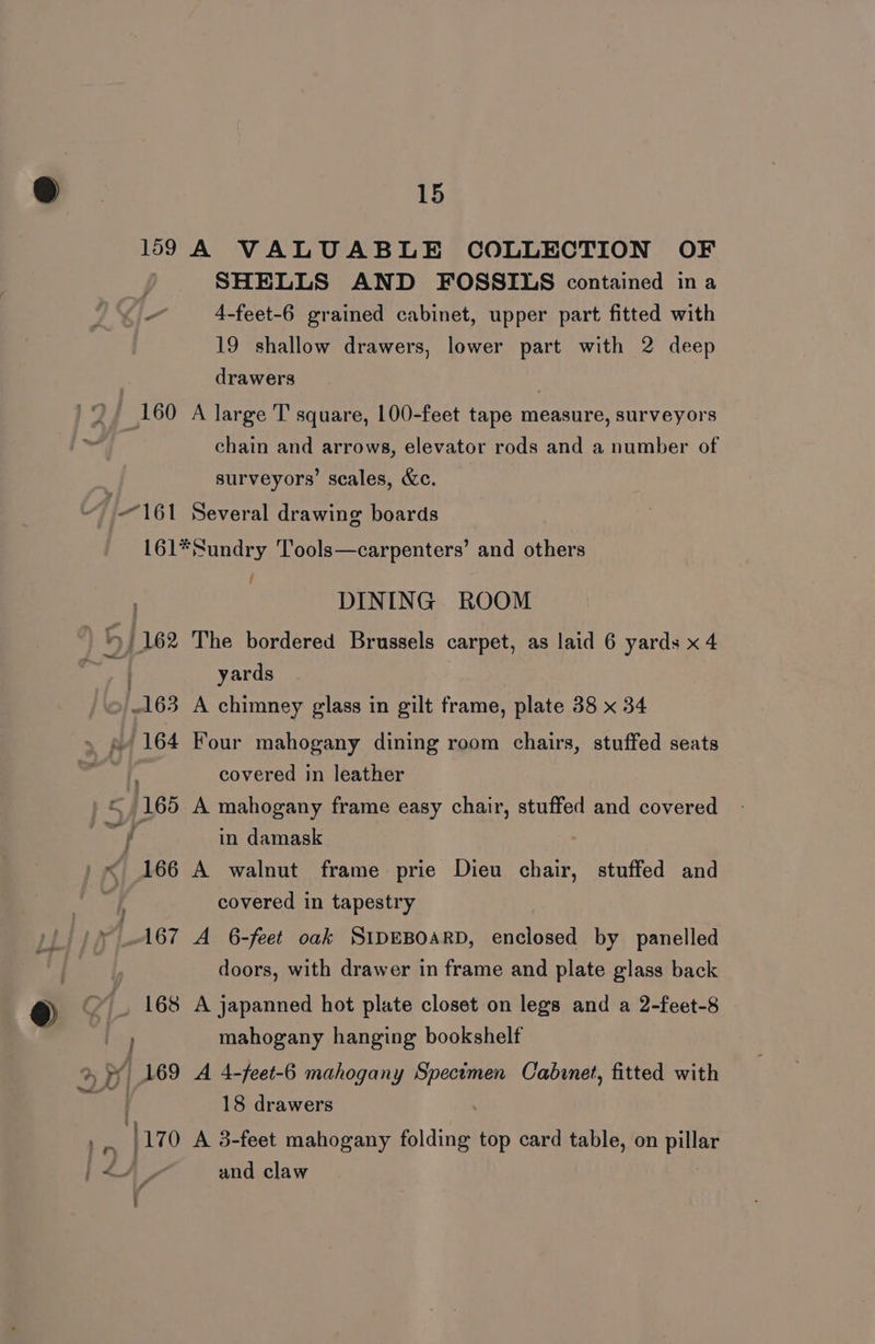 169 A VALUABLE COLLECTION OF SHELLS AND FOSSILS contained ina 4-feet-6 grained cabinet, upper part fitted with 19 shallow drawers, lower part with 2 deep drawers | 160 A large T square, 100-feet tape measure, surveyors chain and arrows, elevator rods and a number of 3 surveyors’ scales, &amp;c. 161 Several drawing boards 161*Sundry Tools—carpenters’ and others ' DINING ROOM | yards 163 A chimney glass in gilt frame, plate 38 x 34 «/ 164 Four mahogany dining room chairs, stuffed seats covered in leather 165 A mahogany frame easy chair, stuffed and covered f | in damask < 166 A walnut frame prie Dieu chair, stuffed and covered in tapestry doors, with drawer in frame and plate glass back _ 168 A japanned hot plate closet on legs and a 2-feet-8 Er mahogany hanging bookshelf | 169 A 4-feet-6 mahogany Specimen Cabinet, fitted with | 18 drawers 170 A 3-feet mahogany folding top card table, on pillar