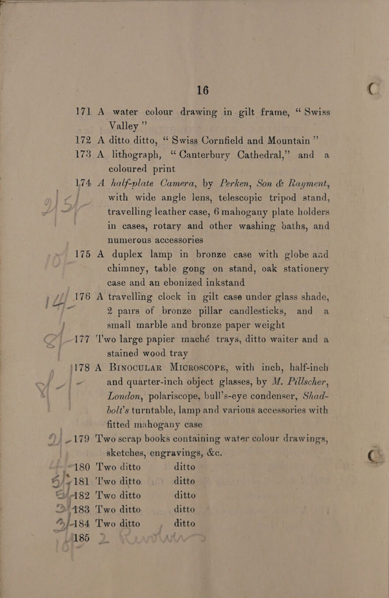 171 A water colour drawing in gilt frame, ‘ Swiss at LOWALe vc: 172 A ditto ditto, “‘ Swiss Cornfield and Mountain ” 173 A lithograph, “Canterbury Cathedral,” and a coloured print | 174 A half-plate Camera, by Perken, Son &amp; Rayment, with wide angle lens, telescopic tripod stand, travelling leather case, 6 mahogany plate holders in cases, rotary and other washing baths, and numerous accessories 175 A duplex lamp in bronze case with globe aad chimney, table gong on stand, oak stationery case and an ebonized inkstand 176 A travelling clock in gilt case under glass shade, ¢ 2 pairs of bronze pillar candlesticks, and a small marble and bronze paper weight 177 ‘lwo large papier maché trays, ditto waiter and a stained wood tray 1178 A BinocuLtar Microscope, with inch, half-inch and quarter-inch object glasses, by 1. Pillscher, London, polariscope, bull’s-eye condenser, Shad- bolt’s turntable, lamp and various accessories with fitted mahogany case ©, 179 Two scrap books containing water colour drawings, sketches, engravings, &amp;c. “180 Two ditto ditto 4 ly 181 ‘lwo ditto ditto ey 182 Two ditto ditto »/483 Two ditto ditto J A84 Two ditto ditto , 85 3 Ay