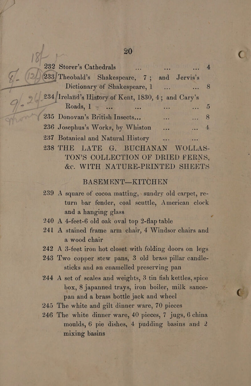 PAY | : 232 Storer’s Cathedrals ae Hs he 4 Yi (la 233) Theobald’s Shakespeare, 7; and Jervis’s RE caring Dictionary of Shakespeare, 1... ies 234 /Treland’s History of Kent, 1830, 4; and Cary’s ~ Roads, 1 ae ip i sas sD ( 235 Donovan’s British Insects... 236 Josephus’s Works, by Whiston 237 Botanical and Natural History oe 238 THE LATE G. BUCHANAN WOLLAS- TON’S COLLECTION OF DRIED FERNS, &amp;c. WITH NATURE-PRINTED SHEETS BASEMENT—KITCHEN 239 A square of cocoa matting,» sundry old carpet, re- turn bar fender, coal scuttle, American clock and a hanging glass 240 A 4-feet-6 old oak oval top 2-flap table 241 A stained frame arm chair, 4 Windsor chairs and a wood chair 242 A 3-feet iron hot closet with folding doors on legs 243 Two copper stew pans, 3 old brass pillar candle- sticks and an enamelled preserving pan 244 A set of scales and weights, 3 tin fish kettles, spice © box, 8 japanned trays, iron boiler, milk sauce- pan and a brass bottle jack and wheel 245 The white and gilt dinner ware, 70 pieces 246 The white dinner ware, 40 pieces, 7 jugs, 6 china moulds, 6 pie dishes, 4 pudding basins and 2 mixing basins