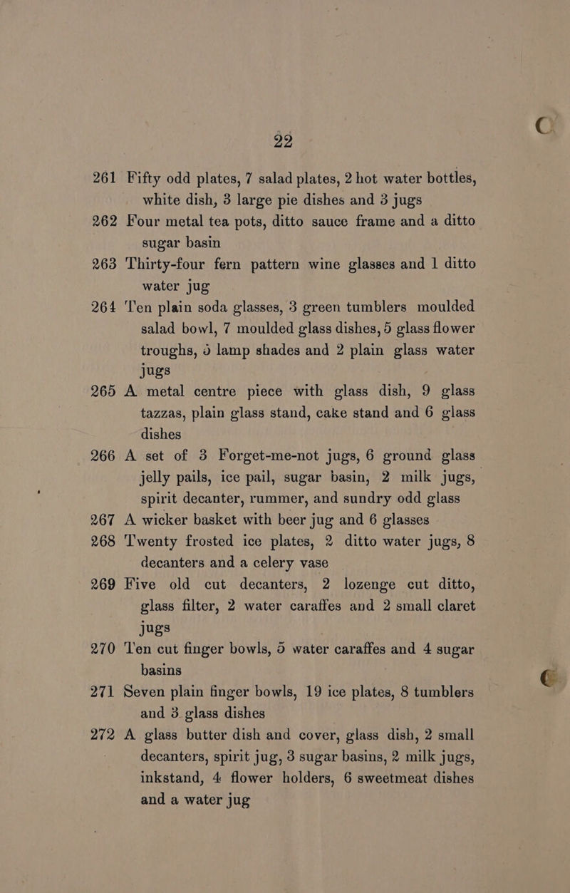 262 263 264 265 266 267 268 269 270 271 272 29 white dish, 3 large pie dishes and 3 jugs Four metal tea pots, ditto sauce frame and a ditto sugar basin Thirty-four fern pattern wine glasses and 1 ditto water jug Ten plain soda glasses, 3 green tumblers moulded salad bowl, 7 moulded glass dishes, 5 glass flower troughs, 3 lamp shades and 2 plain glass water Jugs A metal centre piece with glass dish, 9 glass tazzas, plain glass stand, cake stand and 6 glass dishes A set of 3 Forget-me-not jugs, 6 ground glass jelly pails, ice pail, sugar basin, 2 milk jugs, spirit decanter, rummer, and sundry odd glass A wicker basket with beer jug and 6 glasses Twenty frosted ice plates, 2 ditto water jugs, 8 decanters and a celery vase Five old cut decanters, 2 lozenge cut ditto, glass filter, 2 water caraffes and 2 small claret jugs ‘Ten cut finger bowls, 5 water caraffes and 4 sugar basins Seven plain finger bowls, 19 ice plates, 8 tumblers and 3 glass dishes A glass butter dish and cover, glass dish, 2 small decanters, spirit jug, 3 sugar basins, 2 milk jugs, inkstand, 4 flower holders, 6 sweetmeat dishes and a water jug