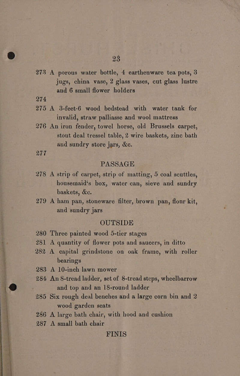 —- el “ —— ——— 23 273 A porous water bottle, 4 earthenware tea pots, 3 jugs, china vase, 2 glass vases, cut glass lustre and 6 small flower holders 274 275 A 3-feet-6 wood bedstead with water tank for invalid, straw palliasse and wool mattress 276 An iron fender, towel horse, old Brussels carpet, stout deal tressel table, 2 wire baskets, zinc bath and sundry store jars, &amp;c. 277 PASSAGE 278 A strip of carpet, strip of matting, 5 coal scuttles, housemaid‘s box, water can, sieve and sundry baskets, &amp;c. 279 A ham pan, stoneware filter, brown pan, flonr kit, and sundry jars OUTSIDE 280 Three painted wood 5-tier stages 281 A quantity of flower pots and saucers, in ditto 282 A capital grindstone on oak frame, with roller bearings 283 A 10-inch lawn mower 284 An §-tread ladder, set of 8-tread steps, wheelbarrow and top and an 18-round ladder 285 Six rough deal benches and a large corn bin and 2 wood garden seats 286 A large bath chair, with hood and cushion 287 A small bath chair FINIS
