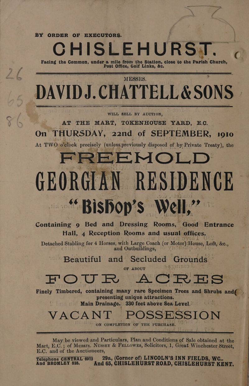 en BY ORDER OF EXECUTORS. CHISLEHURST. Facing the Common, under a mile from the Station, close to the et Church, Post Office, Golf Links, &amp;c MESSRS. DAVID J. )J. CHATTELL &amp; SONS WILL SELL BY AUCTION, AT THE MART, TOKENHOUSE YARD, E.C. On THURSDAY, 22nd of SEPTEMBER, 1910 At TWO 0 Rok eet (ules previously disposed of. -by Private Treaty), the ee Rereteen «“ ‘Bishop’ $ Wels a Ghabaine 9 Bed and Dressing Rooms, Good © ‘enteanide Hall, 4 Reception. Rooms and usual offices. Detached Stabling for 4 Horses, with Large Coach (or Motor) House, Loft, &amp;e., and Outbuildings, Beautiful and Secluded Grounds © OF ABOUT GD UO eG ACRES Finely Timbered, containing many rare Specimen Trees and. Shrubs and presenting unique attractions. Main Drama se: 330 feet above Sea Level.’ VACANT POSSESSION ON COMP LETION OF THE PURCHASE. &amp; May be viewed and Particulars, Plan and Conditions of Sale obtained at the Mart, E.C.; of Messrs. Nussey &amp; Frtiowzs, Solicitors, 1, Great Winchester Street, E.C. ‘and of the Auctioneers, Telephone CENTRAL 6073 29a, (Corner of) LINCOLN’S INN FIELDS, WC.. And BROMLEY 828. And 68, CHISLEHURST ROAD, CHISLEHURST KENT,