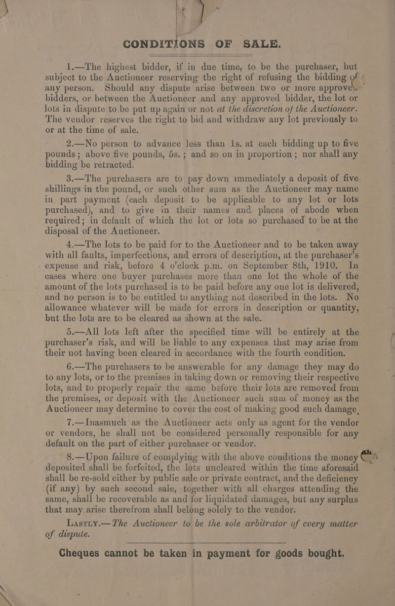 CONDITIONS OF SALE. 1.—The highest bidder, if in due time, to be the. purchaser, yy subject to the Auctioneer reserving the right of refusing the bidding any person. Should any dispute arise between two or more approve. bidders, or between the Auctioneer and any approved bidder, the lot or lots in dispute to be put up again or not at the discretion of the Auctioneer. The vendor reserves the right to bid and withdraw any lot previously to or at the time of sale. 2.—No person to advance less than ls. at each bidding up to five pounds; above five pounds, 5s.; and so on in proportion; nor shall any bidding be retracted. 3.—The purchasers are to pay down immediately a deposit of five shillings in the pound, or such other sum as the Auctioneer may name in part payment (each deposit to be applicable to any lot or lots purchased), and to give in their names and places of abode when required; in default of which the lot or lots so purchased to be at the disposal of the Auctioneer. 4.—The lots to be paid for to the Auctioneer and to be taken away with all faults, imperfections, and errors of description, at the purchaser’s expense and risk, before 4 o’clock p.m. on September 8th, 1910. In cases where one buyer purchases more than one lot the whole of the amount of the lots purchased is to be paid before any one lot is delivered, and no person is to be entitled to anything not described in the lots. No ailowance whatever will be made for errors in description or quantity, but the lots are to be cleared as shown at the sale. 5.—All lots left after the specified time will be entirely at the purchaser’s risk, and will be liable to any expenses that may arise from their not having been cleared in accordance with the fourth condition. 6.—The purchasers to be answerable for any damage they may do to any lots, or to the premises in taking down or removing their respective lots, and to properly repair the same before their lots are removed from the premises, or deposit with the Auctioneer such sum of money as the Auctioneer may determine to cover the cost of making good such damage. 7.—Inasmuch as the Auctioneer acts only as agent for the vendor or vendors, he shall not be considered personally responsible for any default on the part of either purchaser or vendor. 8.—Upon failure of complymg with the above conditions the money €™ 4 deposited shall be forfeited, the lots uncleared within the time aforesaid shall be re-sold either by public sale or private contract, and the deficiency (if any) by such second sale, tegether with all charges attending the same, shall be recoverable as and for liquidated damages, but any surplus that may. arise therefrom shall belong solely to the vendor. Lastty.—The Auctioneer to be the sole arbitrator of every matter of dispute. Cheques cannot be taken in payment for goods bought.