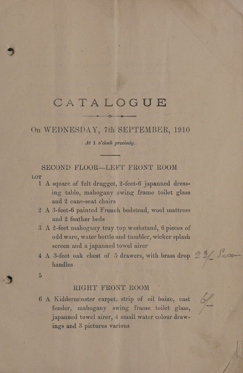 CATALOGUE On WEDNESDAY, 7th SEPTEMBER, 1910 At 1 o'clock precisely. SECOND FLOOR—LEFT FRONT ROOM LOT 1 A square of felt drugget, 2-feet-6 japanned dress- ing table, mahogany swing frame toilet glass and 2 cane-seat chairs 2 A 3-feet-6 painted French bedstead, wool mattress and 2 feather beds 3 A 2-feet mahogany tray top washstand, ‘6 pieces of odd ware, water bottle and tumbler, wicker splash screen and a japanned towel airer handles RIGHT FRONT ROOM 6 A Kidderm:nster carpet, strip of oil baize, cast fender, mahogany swing frame toilet glass, japanned towel airer, 4 smali water colour draw- ings and 3 pictures various | 4 = 4&0