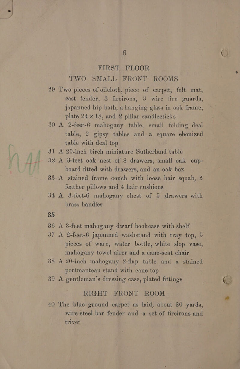 ¥ re 30 dk 52 08 39 4() § FIRST. FLOOR TWO SMALL FRONT ROOMS cast fender, 8 fireirons, 3 wire fire guards, japanned hip bath, a hanging glass in oak frame, plate 24 x 18, and 2 pillar candleeticks A 2-feet-6 mahogany table, small folding deal table, 2 gipsy tables and a square ebonized table with deal top A 20-inch birch miniature Sutherland table A 3-feet oak nest of 8 drawers, small oak cup- board fitted with drawers, and an oak box A stained frame couch with loose hair squab, 2 feather pillows and 4 hair cushions A 3-feet-6 mahogany chest of 5 drawers with brass handles A 3-feet mahogany dwarf bookcase with shelf A 2-feet-6 japanned washstand with tray top, 5 pieces of ware, water bottle, white slop vase, mahogany towel airer and a cane-seat chair A 20-inch mahogany 2-flap table and a ose portmanteau stand with cane top A gentleman’s dressing case, plated fittings RIGHT FRONT ROOM The blue ground carpet as laid, about 20 yards, wire steel bar fender and a set of fireirons and trivet