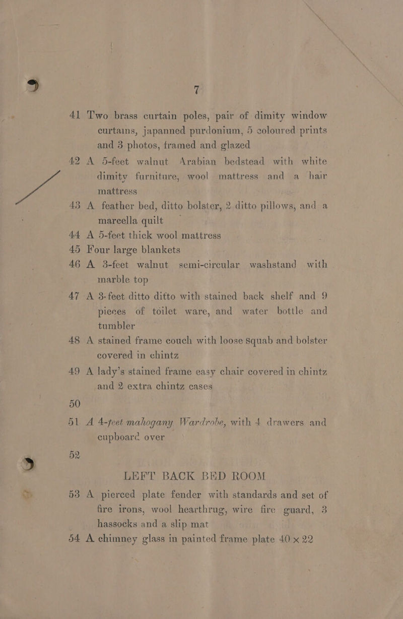 41 T’'wo brass curtain poles, pair of dimity window curtains, japanned purdonium, 5 coloured prints and 3 photos, framed and glazed 42 A 5-feet walnut Arabian bedstead with white dimity furniture, wool mattress and a_ hair mattress | 43 A feather bed, ditto bolster, 2 ditto pillows, and a marcella quilt 44 A 5-feet thick wool mattress 45 Four large blankets 46 A 3-feet walnut semi-circular washstand with . marble top pieces of toilet ware, and water bottle and tumbler 48 A stained frame couch with loose squab and bolster covered in chintz 49 A lady’s stained frame easy chair covered in chintz and 2 extra chintz cases 50 51 A 4-feet mahogany Wardrobe, with 4 drawers and cupboare over D2 LEFT BACK BED ROOM 53 A pierced plate fender with standards and set of fire irons, wool hearthrug, wire fire guard, 3 hassocks and a slip mat 54 A chimney glass in painted frame plate 40 x 22