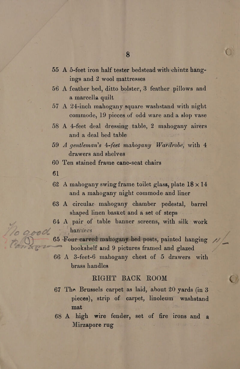 55 A 5-feet iron half tester bedstead with chintz hang- ings and 2 wool mattresses 56 A feather bed, ditto bolster, 3 feather pillows and a marcella quilt 57 A 24-inch mahogany square washstand with night commode, 19 pieces of odd ware and a slop vase 58 A 4-feet deal dressing table, 2 mahogany airers and a deal bed table 59 A gentleman’s 4-feet mahogany Wardrobe, with 4 drawers and shelves 60 Ten stained frame cane-seat chairs 62 A mahogany swing frame toilet glass, plate 18 x 14 and a mahogany night commode and liner 63 A circular mahogany chamber pedestal, barrel shaped linen basket and a set of steps 64 A pair of table banner screens, with silk work , _bamiers bookshelf and 9 pictures framed and glazed 66 A 3-feet-6 mahogany chest of 5 drawers with brass handles RIGHT BACK ROOM 67 The Brussels carpet as laid, about 20 yards (in 3 pieces), strip of carpet, linoleum washstand mat 68 A high wire fender, set of fire irons and a Mirzapore rug ©